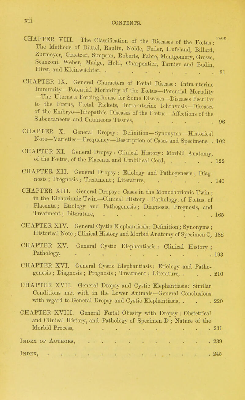 CONTENTS. CHAPTER VIII. The Classification of the Diseases of the Foetus • The Methods of Diittel, Raulin, Nolde, Feiler, Hufeland, Billard, Zurmeyer, Graetzer, Simpson, Roberts, Fabre, Montgomery, Grosse, Scanzoni, Weber, Madge, Hohl, Charpentier, Tarnier and Budin,' Hirst, and Kleinwachter, 81 CHAPTER IX. General Characters of Foetal Disease: Intra-uterine Immunity—Potential Morbidity of the Fcetus—Potential Mortality —The Uterus a Forcing-house for Some Diseases—Diseases Peculiar to the Fcetus, Foetal Rickets, Intra-uterine Ichthyosis—Diseases of the Embryo—Idiopathic Diseases of the Fcetus—Affections of the Subcutaneous and Cutaneous Tissues, 95 CHAPTER X. General Dropsy: Definition—Synonyms—Historical Note—Varieties—Freciuency—Description of Cases and Specimens, . 102 CHAPTER XI. General Dropsy: Clinical History: Morbid Anatomy, of the Foetus, of the Placenta and Umbilical Cord, . . . .122 CHAPTER XII. General Dropsy : Etiology and Pathogenesis ; Diag- nosis ; Prognosis ; Treatment; Literature, 140 CHAPTER XIII. General Dropsy: Cases in the Monochorionic Twin ; in the Dichorionic Twin—Clinical History ; Pathology, of Foetus, of Placenta; Etiology and Pathogenesis; Diagnosis, Prognosis, and Treatment; Literature, 165 CHAPTER XIV. General Cystic Elephantiasis: Definition; Synonyms; Historical Note ; Clinical History and Morbid Anatomy of Specimen C, 182 CHAPTER XV. General Cystic Elephantiasis: Clinical History ; Pathology, I93 CHAPTER XVI. General Cystic Elephantiasis: Etiology and Patho- genesis ; Diagnosis ; Prognosis ; Treatment; Literature, . . . 210 CHAPTER XVII. General Dropsy and Cystic Elephantiasis: Similar Conditions met with in the Lower Animals—General Conclusions with regard to General Dropsy and Cystic Elephantiasis, . . . 220 CHAPTER XVIII. General Foetal Obesity with Dropsy: Obstetrical and Clinical History, and Pathology of Specimen D ; Nature of the Morbid Process, 231 Index of Authors, 239 Index 245