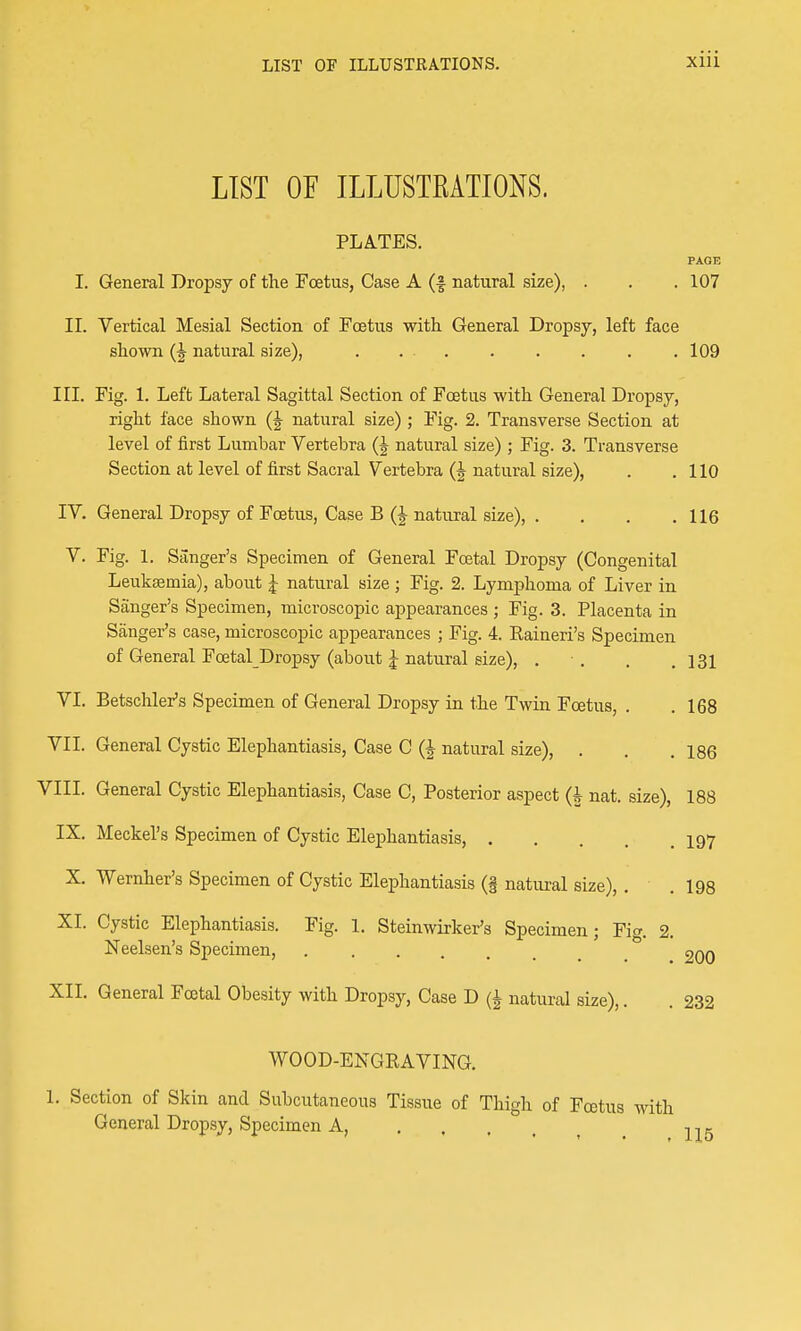 LIST OF ILLUSTRATIONS. Xlll LIST OF ILLUSTRATIONS. PLATES. PAGE I. General Dropsy of the Foetus, Case A (f natural size), . . . 107 II. Vertical Mesial Section of Foetus -with. General Dropsy, left face shown (J natural size), . . - 109 III. Fig. 1. Left Lateral Sagittal Section of Foetus with General Dropsy, right face shown (J natural size) ; Fig. 2. Transverse Section at level of first Lumbar Vertebra natural size) ; Fig. 3. Transverse Section at level of first Sacral Vertebra (J natural size), . .110 IV. General Dropsy of Foetus, Case B (J natural size), . . . .116 V. Fig. 1. Sanger's Specimen of General Foetal Dropsy (Congenital Leukaemia), about J natural size ; Fig. 2. Lymphoma of Liver in Sanger's Specimen, microscopic appearances ; Fig. 3. Placenta in Sanger's case, microscopic appearances ; Fig. 4. Raineri's Specimen of General Foetal Dropsy (about J natural size), . . . .131 VI. Betschler's Specimen of General Dropsy in the Twin Fcetus, . .168 VII. General Cystic Elephantiasis, Case C (J natural size), . . .186 VIII. General Cystic Elephantiasis, Case C, Posterior aspect (h nat. size), 188 IX. Meckel's Specimen of Cystic Elephantiasis, 197 X. Wernher's Specimen of Cystic Elephantiasis (§ natural size), . .198 XI. Cystic Elephantiasis. Fig. 1. Steinwirker's Specimen; Fig. 2. Neelsen's Specimen, 9qq XII. General Fcotal Obesity with Dropsy, Case D (| natural size),. . 232 WOOD-ENGKAVING. 1. Section of Skin and Subcutaneous Tissue of Thigh of Fcetus with General Dropsy, Specimen A,