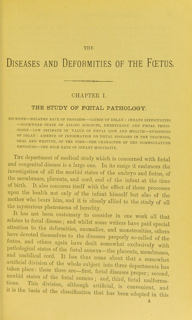 THE Diseases and Deformities of the Foetus, CHAPTEE I. THE STUDY OP FCETAL PATHOLOG-Y. ITS SCOPE—DELAYED KATE OF PROGRESS—CAUSES OF DELAY : INNATE DIFFICULTIES —BACKWAKD STATE OF ALLIED SUBJECTS, EMBRYOLOGY AND FCETAL PHYSI- OLOGY—LOW ESTIMATE OF VALUE OF FCETAL LIFE AND HEALTH—EVIDENCES OF DELAY : ABSENCE OF INFORMATION ON FCETAL DISEASES IN THE TEACHING, ORAL AND WRITTEN, OF THE TIME—THE CHARACTER, OF THE NOMENCLATURE EMPLOYED—THE HIGH RATE OF INFANT MORTALITY. The department of medical study which is concerned with foetal and congenital disease is a large one. In its range it embraces the investigation of all the morbid states of the embryo and foetus, of the membranes, placenta, and cord, and of the infant at the time of birth. It also concerns itself with the effect of these processes upon the health not only of the infant himself but also of the mother who bears him, and it is closely allied to the study of all the mysterious phenomena of heredity. It has not been customary to consider in one work all that relates to foetal disease; and whilst some writers have paid special attention to the deformities, anomalies, and monstrosities, others have devoted themselves to the diseases properly so-called of the tortus, and others again have dealt somewhat exclusively with pathological states of the foetal annexa-the placenta, membranes and umbilical cord. It has thus come about that a somewhat! artificm division of the whole subject into three departments has taken place: these three are-first, foetal diseases proper• second Zs1 %T y ^ -1, third, foatal n^S toons. This division, although artificial, is convenient and ltlSthe ba3is 0f the classification tbat has been adopted in £ A