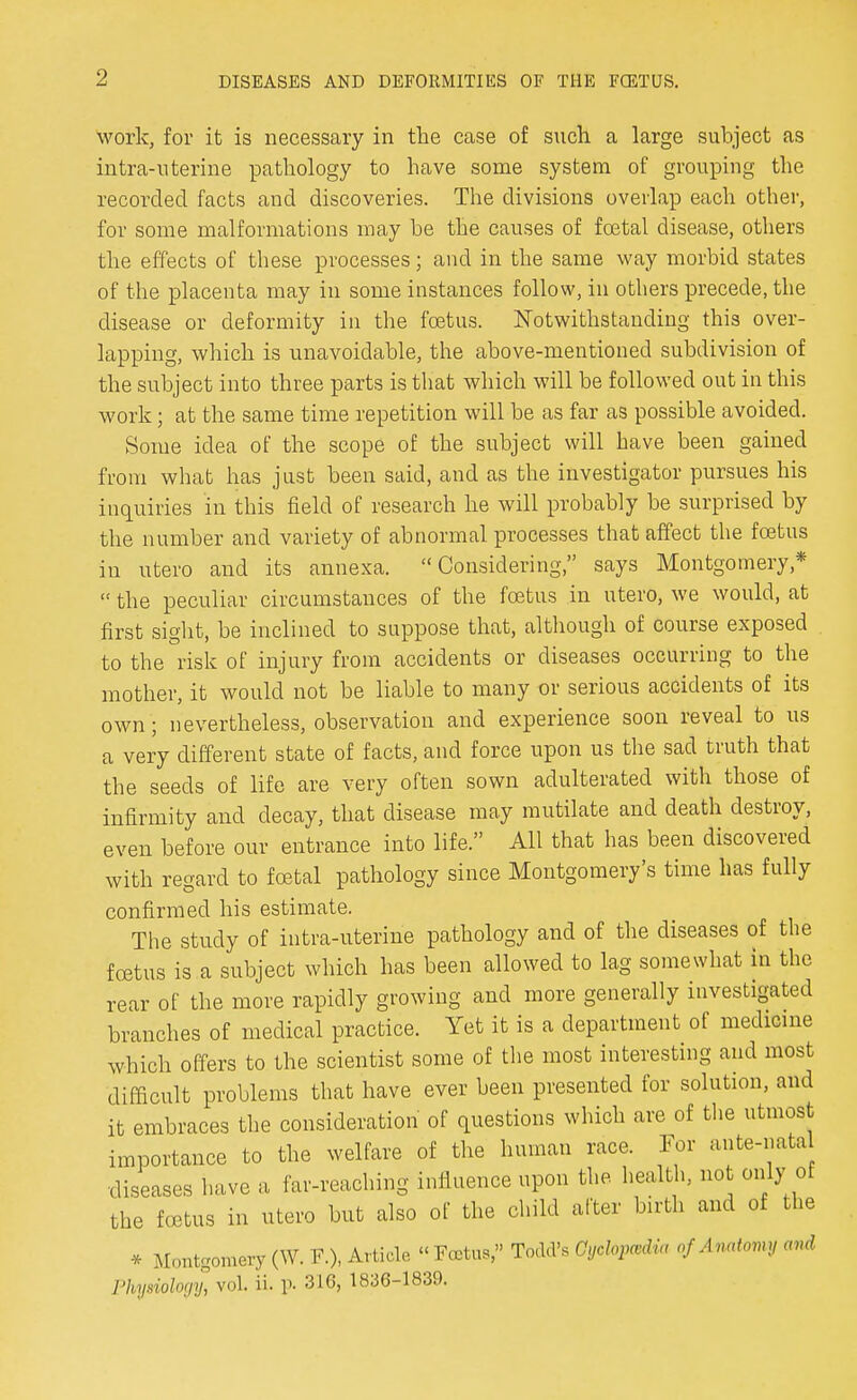 work, for it is necessary in the case of such a large subject as intra-nterine pathology to have some system of grouping the recorded facts and discoveries. The divisions overlap each other, for some malformations may be the causes of foetal disease, others the effects of these processes; and in the same way morbid states of the placenta may in some instances follow, in others precede, the disease or deformity in the foetus. Notwithstanding this over- lapping, which is unavoidable, the above-mentioned subdivision of the subject into three parts is that which will be followed out in this work; at the same time repetition will be as far as possible avoided. Some idea of the scope of the subject will have been gained from what has just been said, and as the investigator pursues his inquiries in this field of research he will probably be surprised by the number and variety of abnormal processes that affect the foetus in utero and its annexa. Considering, says Montgomery*  the peculiar circumstances of the foetus in utero, we would, at first sight, be inclined to suppose that, although of course exposed to the risk of injury from accidents or diseases occurring to the mother, it would not be liable to many or serious accidents of its own; nevertheless, observation and experience soon reveal to us a very different state of facts, and force upon us the sad truth that the seeds of life are very often sown adulterated with those of infirmity and decay, that disease may mutilate and death destroy, even before our entrance into life. All that has been discovered with regard to foetal pathology since Montgomery's time has fully confirmed his estimate. The study of infra-uterine pathology and of the diseases of the foetus is a subject which has been allowed to lag somewhat in the rear of the more rapidly growing and more generally investigated branches of medical practice. Yet it is a department of medicine which offers to the scientist some of the most interesting and most difficult problems that have ever been presented for solution, and it embraces the consideration of questions which are of the utmost importance to the welfare of the human race. For ante-natal diseases have a far-reaching influence upon the. health, not only of the foetus in utero but also of the child after birth and of the * Montgomery (W. P.), Article « Foetus, Todd's Cyclopcedia of Anatomy avd Physiology, vol. ii. p. 316, 1836-1839.