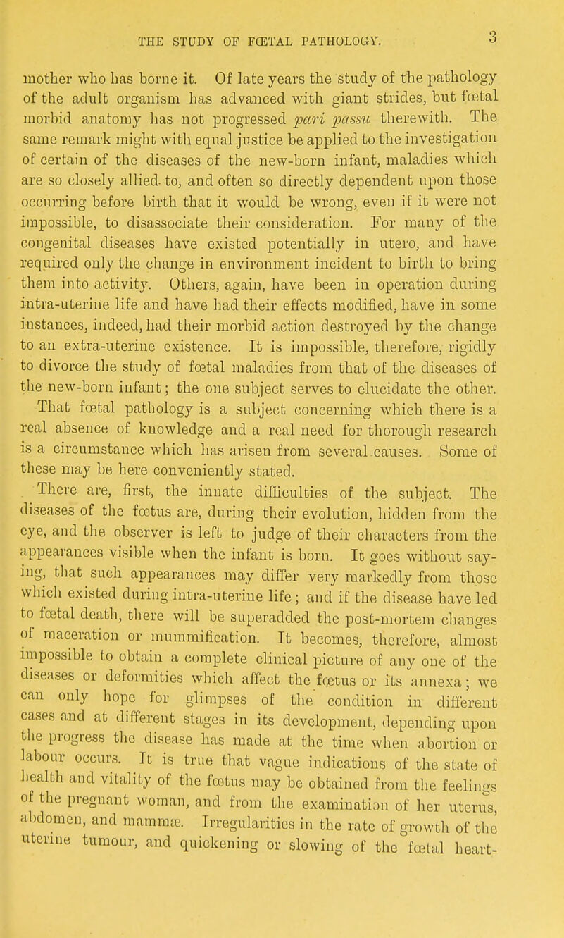 mother who has borne it. Of late years the study of the pathology of the adult organism has advanced with giant strides, but foetal morbid anatomy has not progressed pari passu therewith. The same remark might with equal justice be applied to the investigation of certain of the diseases of the new-born infant, maladies which are so closely allied, to, and often so directly dependent upon those occurring before birth that it would be wrong, even if it were not impossible, to disassociate their consideration. For many of the congenital diseases have existed potentially in utero, and have required only the change in environment incident to birth to bring them into activity. Others, again, have been in operation during intra-uterine life and have had their effects modified, have in some instances, indeed, had their morbid action destroyed by the change to an extra-uterine existence. It is impossible, therefore, rigidly to divorce the study of foetal maladies from that of the diseases of the new-born infant; the one subject serves to elucidate the other. That foetal pathology is a subject concerning which there is a real absence of knowledge and a real need for thorough research is a circumstance which has arisen from several.causes. Some of these may be here conveniently stated. There are, first, the innate difficulties of the subject. The diseases of the foetus are, during their evolution, hidden from the eye, and the observer is left to judge of their characters from the appearances visible when the infant is born. It goes without say- ing, that such appearances may differ very markedly from those which existed during intra-uterine life; and if the disease have led to foetal death, there will be superadded the post-mortem changes of maceration or mummification. It becomes, therefore, almost impossible to obtain a complete clinical picture of any one of the diseases or deformities which affect the foetus or its annexa; we can only hope for glimpses of the condition in different cases and at different stages in its development, depending upon the progress the disease has made at the time when abortion or labour occurs. It is true that vague indications of the state of health and vitality of the foetus may be obtained from the feelings of the pregnant woman, and from the examination of her uterus, abdomen, and mamnue. Irregularities in the rate of growth of the uterine tumour, and quickening or slowing of the foetal heart-