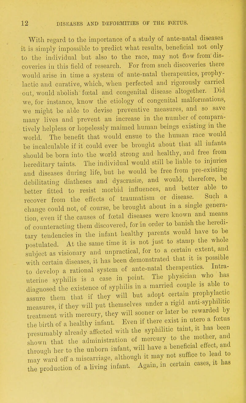 With regard to the importance of a study of ante-natal diseases it is simply impossible to predict what results, beneficial not only to the individual but also to the race, may not flow from' dis- coveries in this field of research. For from such discoveries there would arise in time a system of ante-natal therapeutics, prophy- lactic and curative, which, when perfected and rigorously carried out, would abolish foetal and congenital disease altogether. Did we, for instance, know the etiology of congenital malformations, we might be able to devise preventive measures, and so save many lives and prevent an increase in the number of compara- tively helpless or hopelessly maimed human beings existing in the world. The benefit that would ensue to the human race would be incalculable if it could ever be brought about that all infants should be born into the world strong and healthy, and free from hereditary taints. The individual would still be liable to injuries and diseases during life, but he would be free from pre-existing debilitating diatheses and dyscrasife, and would, therefore, be better fitted to resist morbid influences, and better able to recover from the effects of traumatism or disease. Such a change could not, of course, be brought about in a single genera- tion even if the causes of foetal diseases were known and means of counteracting them discovered, for in order to banish the heredi- tary tendencies in the infant healthy parents would have to be postulated. At the same time it is not just to stamp the whole subject as visionary and unpractical, for to a certain extent, and with certain diseases, it has been demonstrated that it is possible to develop a rational system of ante-natal therapeutics. Intra- uterine syphilis is a case in point. The physician who has diagnosed the existence of syphilis in a married couple is able to assure them that if they will but adopt certain prophylaebo measures if they will put themselves under a rigid anti-syphditic ni with mercury, they will sooner or later be rewarded by the birth of a healthy infant. Even if there exist in utero a fetus sumably already affected with the syphilitic taint, it has been Town thayt the administration of mercury to the mother and throucrh her to the unborn infant, will have a beneficial effect and ~ d off a miscarriage, although it may not suffice tc, lead£ the production of a living infant. Again, m certain cases, it has