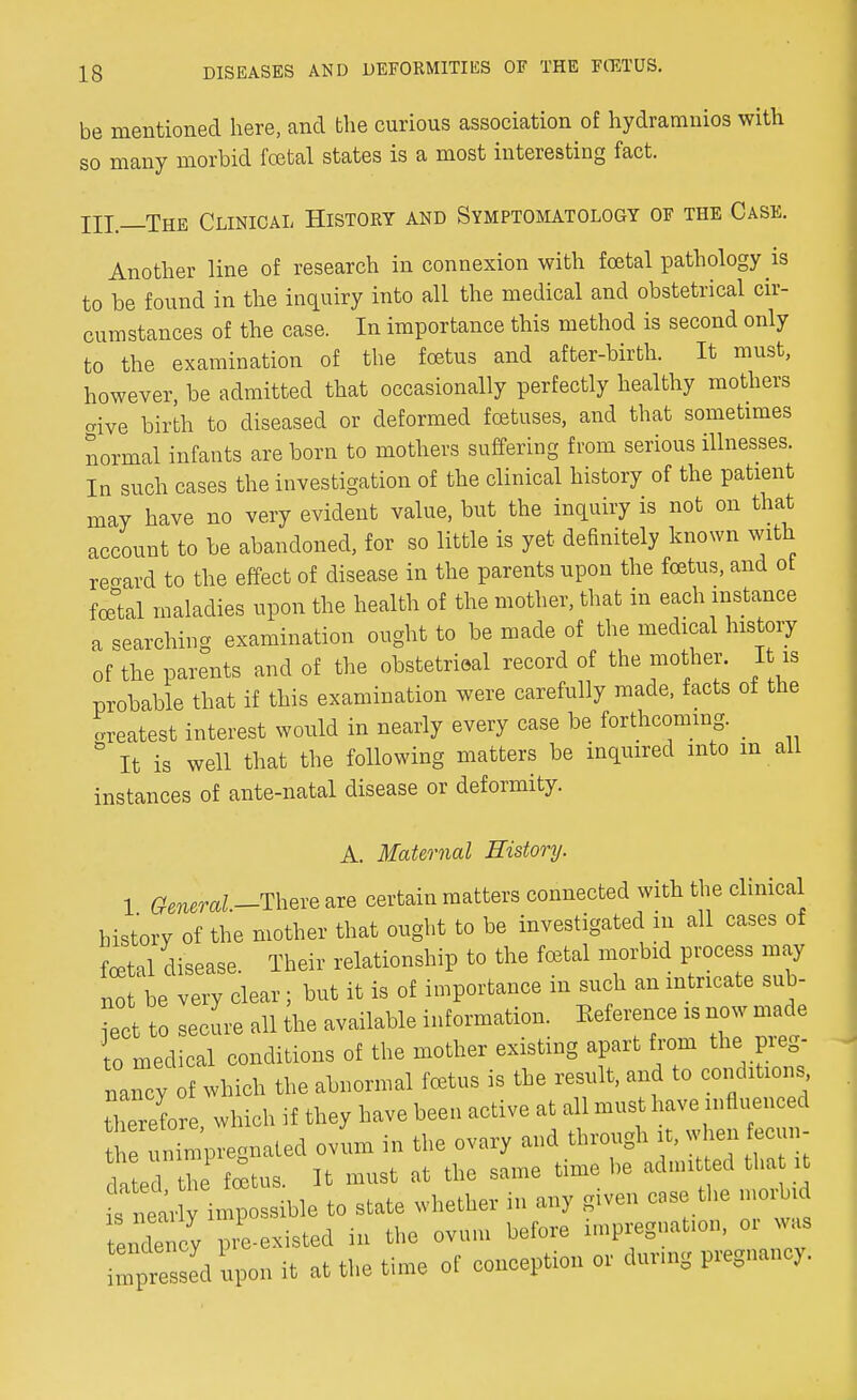 be mentioned here, and the curious association of hydramnios with so many morbid fcetal states is a most interesting fact. Ill—The Clinical History and Symptomatology of the Case. Another line of research in connexion with foetal pathology is to be found in the inquiry into all the medical and obstetrical cir- cumstances of the case. In importance this method is second only to the examination of the foetus and after-birth. It must, however be admitted that occasionally perfectly healthy mothers aive birth to diseased or deformed foetuses, and that sometimes normal infants are horn to mothers suffering from serious illnesses. In such cases the investigation of the clinical history of the patient may have no very evident value, hut the inquiry is not on that account to be abandoned, for so little is yet definitely known with regard to the effect of disease in the parents upon the foetus, and ot fatal maladies upon the health of the mother, that in each instance a searching examination ought to be made of the medical history of the parents and of the obstetrical record of the mother. It is prohable that if this examination were carefully made, facts of the oreatest interest would in nearly every case be forthcoming. & It is well that the following matters be inquired into m all instances of ante-natal disease or deformity. A. Maternal History. 1 General -There are certain matters connected with the clinical history of the mother that ought to be investigated in all cases of foetal disease Their relationship to the fetal morbid process may not'be very clear; hut it is of importance in such an intricate sub- •ect to secure all the available information. Eeference is now made to medical conditions of the mother existing apart from the pieg- ITcy of which the abnormal foetus is the result, and to conditions therefore which if they have been active at all must have influenced SSpregnated ovum in the ovary and through it, when tecun- dated the fetus. It must at the same time be admitted that it J^iiSLue to state whether in any given case the morbid endency pre-existed in the ovum before impregnation, or was mpres ed upon it at the time of conception or during pregnancy.