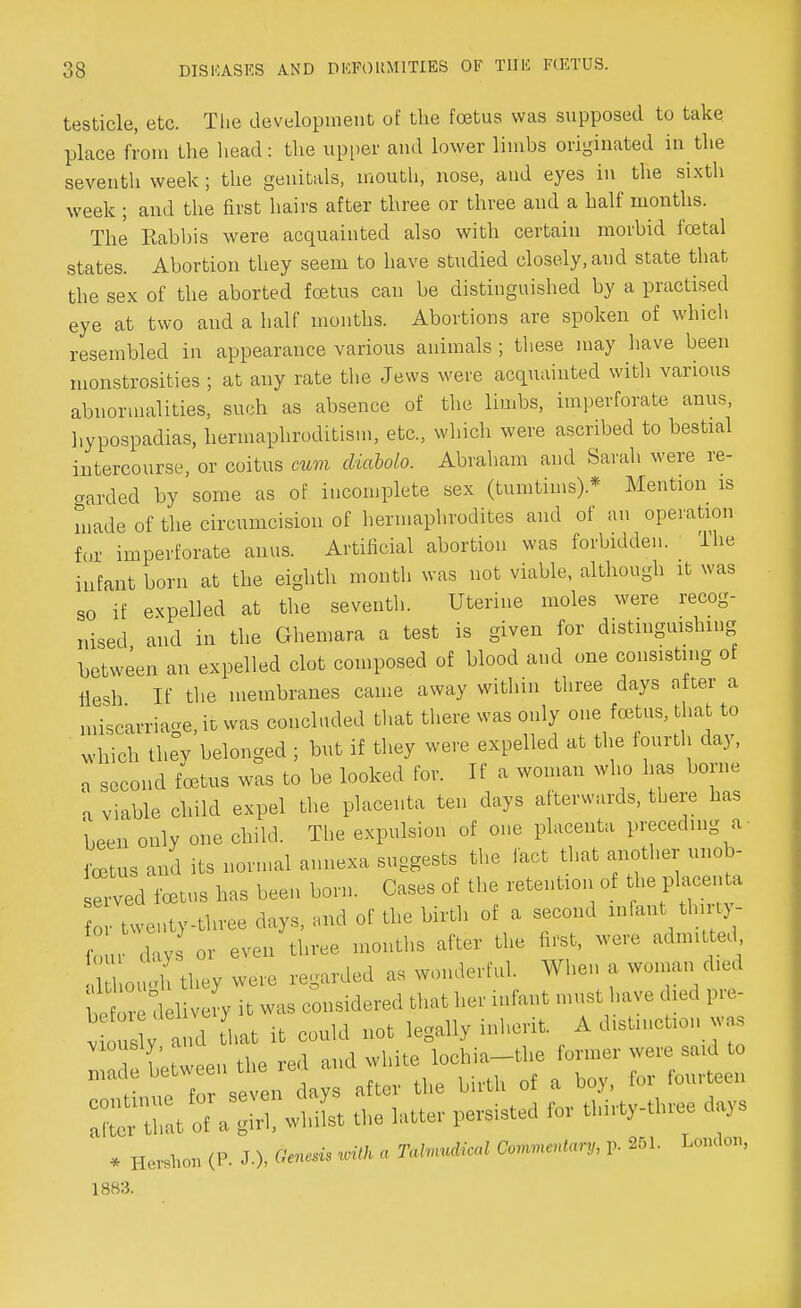 testicle, etc. The development of the foetus was supposed to take place from the head: the upper and lower limbs originated in the seventh week; the genitals, mouth, nose, and eyes in the sixth week ; and the first hairs after three or three and a half months. The Kabbis were acquainted also with certain morbid foetal states. Abortion they seem to have studied closely, and state that the sex of the aborted foetus can be distinguished by a practised eye at two and a half months. Abortions are spoken of which resembled in appearance various animals ; these may have been monstrosities ; at any rate the Jews were acquainted with various abnormalities, such as absence of the limbs, imperforate anus, hypospadias, hermaphroditism, etc., which were ascribed to bestial intercourse, or coitus cum diaMo. Abraham and Sarah were re- corded by some as of incomplete sex (tumtims).* Mention is made of the circumcision of hermaphrodites and of an operation for imperforate anus. Artificial abortion was forbidden. The infant born at the eighth month was not viable, although it was so if expelled at the seventh. Uterine moles were recog- nised, and in the Ghemara a test is given for distinguishing between an expelled clot composed of blood and one consisting of flesh If the membranes came away within three days after a miscarriage, it was concluded that there was only one foetus, that to which thev belonged ; but if they were expelled at the fourth day, a second foetus was to be looked for. If a woman who has borne a viable child expel the placenta ten days afterwards, there has been only one child. The expulsion of one placenta preceding a fetus and its normal annexa suggests the fact that another unob- ^d totus has been born. Cases of the retention of the placenta o twenty-three days, and of the birth of a second infant> thirty- y or even three months after the first, were adnnt ed Il om'h they were regarded as wonderful. When a woman died heZl delivery it was considered that her infant must have died pre- v us d that it could not legally inherit. A distinction was ? , *,« red and white lochia—the former were said to ^T^^nt^ the birth of a boy, for fourteen * Hereon (P. J-), gnosis mth a Tahnudical Commentary, p. 251. London, 1883.