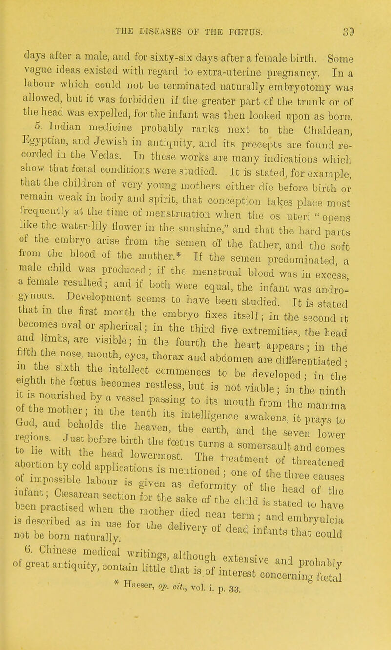 days after a male, and for sixty-six days after a female birth. Some vague ideas existed with regard to extra-uterine pregnancy. In a labour which could not be terminated naturally embryotomy was allowed, but it was forbidden if the greater part of the trunk or of the head was expelled, for the infant was then looked upon as born. ^ 5. Indian medicine probably ranks next to the Chaldean, Egyptian, and Jewish in antiquity, and its precepts are found re- corded in the Vedas. In these works are many indications which show that foetal conditions were studied. It is stated, for example, that the children of very young mothers either die before birth or remain weak in body and spirit, that conception takes place most frequently at the time of menstruation when the os uteri opens like the water-lily flower in the sunshine, and that the hard parts of the embryo arise from the semen of the father, and the soft from the blood of the mother* If the semen predominated, a male child was produced ; if the menstrual blood was in excess a female resulted; and if both were equal, the infant was andro- gynous. Development seems to have been studied. It is stated that in the first month the embryo fixes itself; in the second it becomes oval or spherical; in the third five extremities, the head and limbs, are visible; in the fourth the heart appears; in the filth the nose, mouth, eyes, thorax and abdomen are differentiated • in the sixh the intellect commences to be developed; in he' e.ghth the foetus becomes restless, but is not viable • in the ninth >t is nourished by a vessel passing to its mouth from the ma m of he mother in the tenth its intelligence awakens, i p aTs to God, and beholds the heaven, the earth, and the seven loter is described as in use for the deli™, 7,,.' d embry»Ma not be born natura% ^ * * lnfanta «•* could 6. Chinese medical writing althmmh ov<-« • * Hueser, pp. cit., vol. i. p. 33.