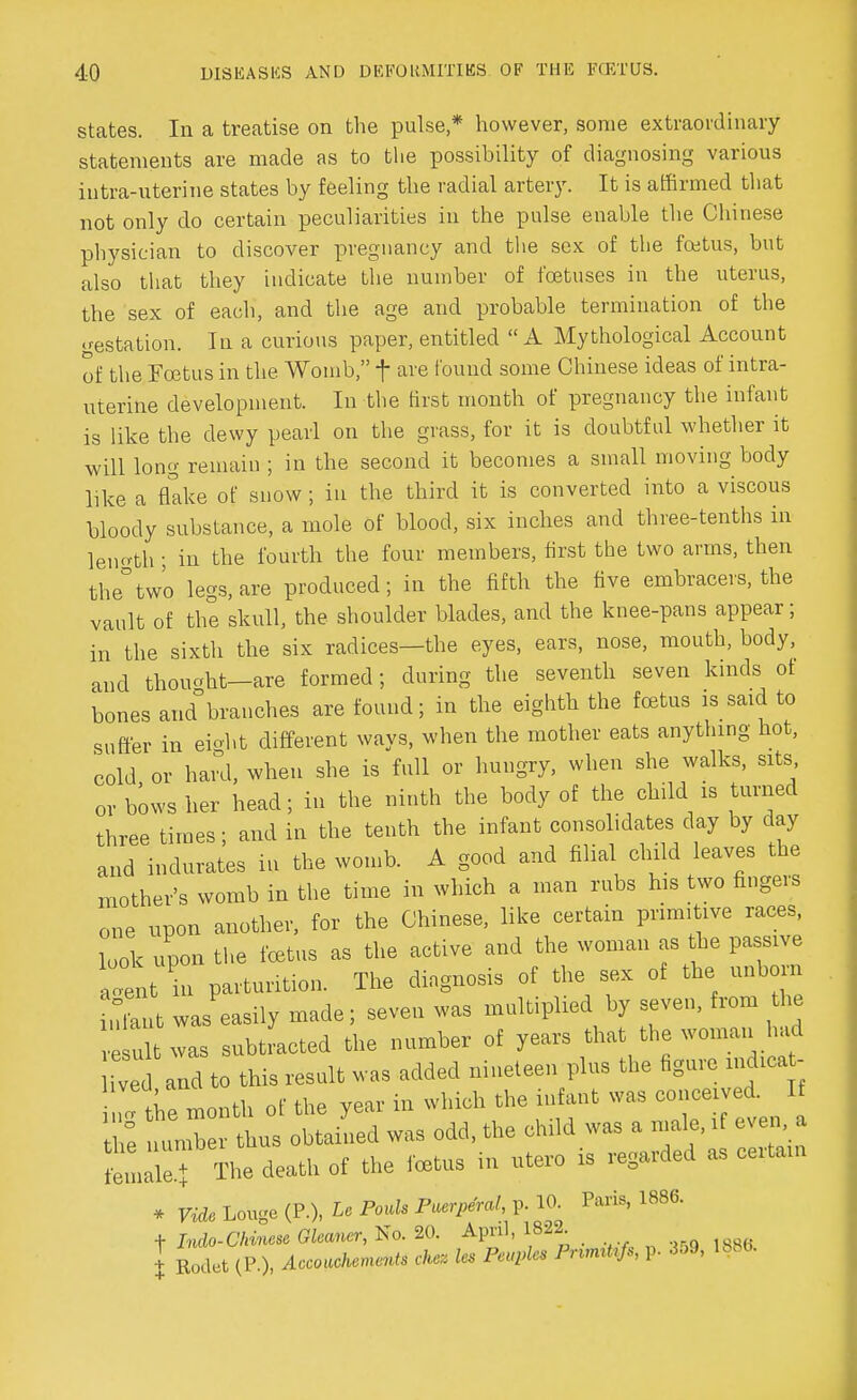 states. In a treatise on the pulse * however, some extraordinary statements are made as to the possibility of diagnosing various intra-uterine states by feeling the radial artery. It is affirmed that not only do certain peculiarities in the pulse enable the Chinese physician to discover pregnancy and the sex of the foetus, but also that they indicate the number of foetuses in the uterus, the sex of each, and the age and probable termination of the gestation. In a curious paper, entitled A Mythological Account of the Foetus in the Womb  f are found some Chinese ideas of intra- uterine development. In the Brat month of pregnancy the infant is like the dewy pearl on the grass, for it is doubtful whether it will long remain ; in the second it becomes a small moving body like a flake of snow ; in the third it is converted into a viscous bloody substance, a mole of blood, six inches and three-tenths in leno-th ; in the fourth the four members, first the two arms, then the°two legs, are produced; in the fifth the five embracers, the vault of the skull, the shoulder blades, and the knee-pans appear; in the sixth the six radices—the eyes, ears, nose, mouth, body, and thou«ht—are formed; during the seventh seven kinds of bones and branches are found; in the eighth the foetus is said to suffer in eioht different ways, when the mother eats anything hot, cold or hard, when she is full or hungry, when she walks, sits or bows her head; in the ninth the body of the child is turned three times; and in the tenth the infant consolidates day by day and indurates in the womb. A good and filial child leaves the mother's womb in the time in which a man rubs his two fingers one upon another, for the Chinese, like certain primitive races, look upon the foetus as the active and the woman as the passive aTnt in parturition. The diagnosis of the sex of the unborn .li t was easily made; seven was multiplied by seven, from the u twas subtracted the number of years that the woman had v and to this result was added nineteen plus the figure mdica - 7the month of the year in which the infant was conceived. If Z number thus obtained was odd, the child was a male, if even a tnalef The death of the foetus in utero is regarded as certam * Vide Louge (P.), U Fouls Pmr^raX, p.:10 Paris, 1886. + Indo-Chinese Gleaner, No. 20. April, 18^. X Rodet (P.), Accoachements chez les Peuples PnrmUfs, p. 359, 1886.