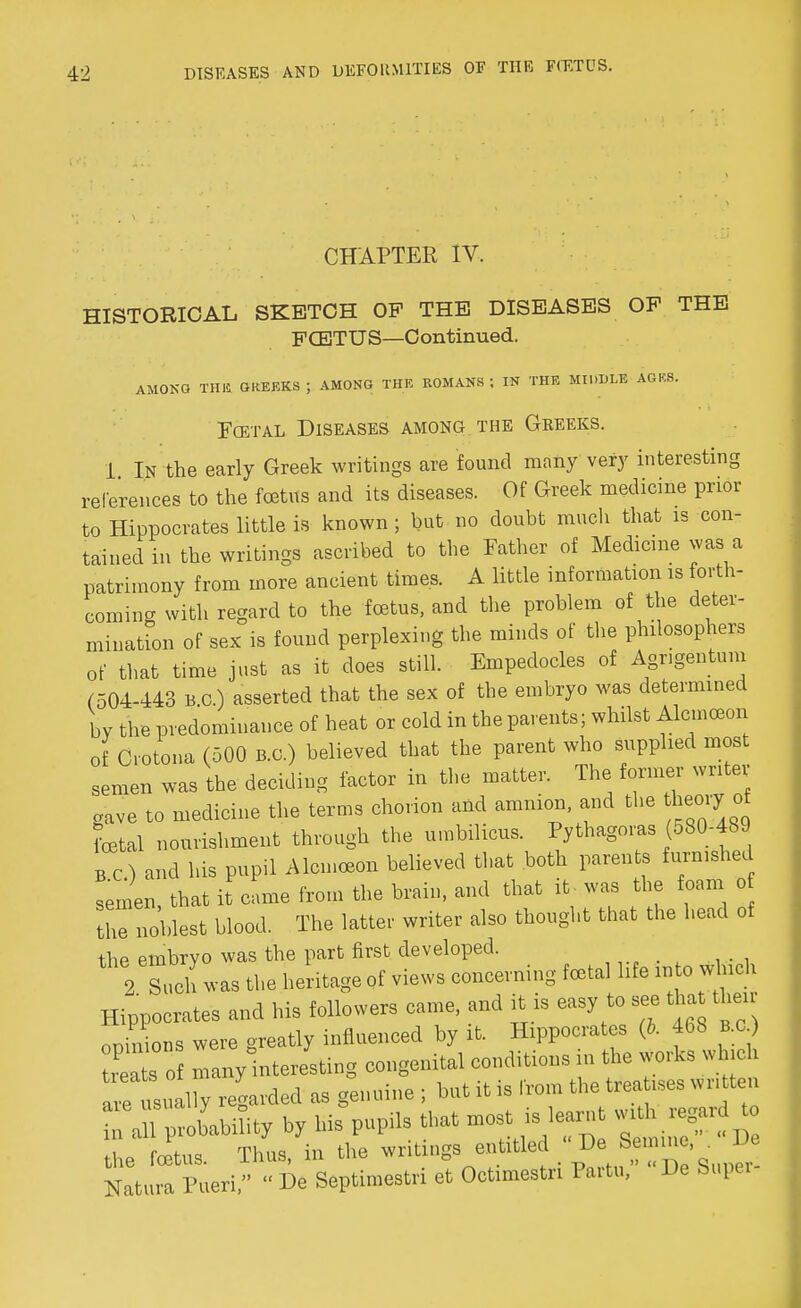 CHAPTER IV. HISTORICAL SKETCH OF THE DISEASES OP THE FCETUS—Continued. AMOKG THE G KEEKS J AMONG THE ROMANS J IN THE MIDDLE AGKS. Fcetal Diseases among the Greeks. 1 I.N the early Greek writings are found many very interesting references to the foetus and its diseases. Of Greek medicine prior to Hippocrates little is known ; but no doubt much that is con- tained in the writings ascribed to the Father of Medicine was a patrimony from more ancient times. A little information is forth- coming with regard to the foetus, and the problem of the deter- mination of sex is found perplexing the minds of the philosophers of that time just as it does still. Empedocles of Agngentum (504-443 BC) asserted that the sex of the embryo was determined by the predominance of heat or cold in the parents; whilst Alcmceon of Crotona (500 B.C.) believed that the parent who supplied most semen was the deciding factor in the matter. The former writer .ave to medicine the terms chorion and amnion, and the theory ot Lai nourishment through the umbilicus. Pythagoras (580-489 BC) and his pupil Alcmceon believed that both parents furnished InL, that it came from the brain, and that it- was the foam o the noblest blood. The latter writer also thought that the head of the embryo was the part first developed. , • , 2 Such was the heritage of views concerning fetal life into which Hippocrates and his followers came, and it is easy to see tha then opinions were greatly influenced by it. Hippocrates (5. 468 B.C) reats o many interesting congenital conditions in the works which rusually regarded as genuine ; but it is from the treatises written T J^blbiaty by his pupils that most is learnt «^ the foetus. Thus, in the writings entitled V?*S™™>„ »* Katura Pueri,  De Septimestri et Octimestn Partu, De Super