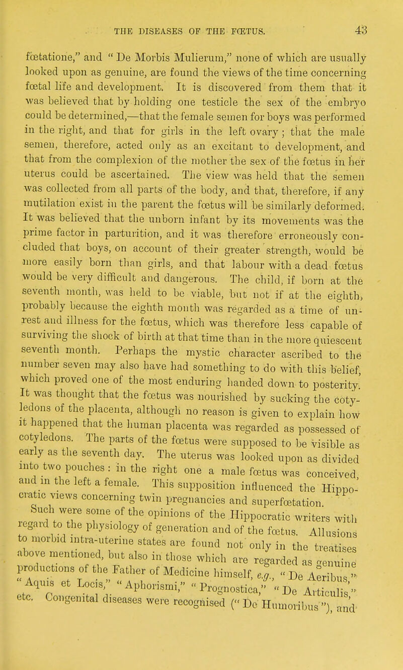 fcetatione, and  De Movbis Mulierum, none of which are usually looked upon as genuine, are found the views of the time concerning foetal life and development. It is discovered from them that it was believed that by holding one testicle the sex of the embryo could be determined,—that the female semen for boys was performed in the right, and that for girls in the left ovary ; that the male semen, therefore, acted only as an excitant to development, and that from the complexion of the mother the sex of the foetus in her uterus could be ascertained. The view was held that the semen was collected from all parts of the body, and that, therefore, if any mutilation exist in the parent the foetus will be similarly deformed. It was believed that the unborn infant by its movements was the prime factor in parturition, and it was therefore erroneously con- cluded that boys, on account of their greater strength, would be more easily born than girls, and that labour with a dead foetus would be very difficult and dangerous. The child, if born at the seventh month, was held to be viable, but not if at the eighth, probably because the eighth month was regarded as a time of un- rest and illness for the foetus, which was therefore less capable of surviving the shock of birth at that time than in the more quiescent seventh month. Perhaps the mystic character ascribed to the number seven may also have had something to do with this belief, which proved one of the most enduring handed down to posterity' It was thought that the foetus was nourished by sucking the coty- ledons of the placenta, although no reason is given to explain how it happened that the human placenta was regarded as possessed of cotyledons. The parts of the foetus were supposed to be visible as early as the seventh day. The uterus was looked upon as divided into two pouches : in the right one a male fa3tus was conceived and in the left a female. This supposition influenced the Hippo' orotic views concerning twin pregnancies and superfcetation Such were some of the opinions of the Hippocratic writers with regard to the physiology of generation and of the foetus. Allusions to morbid intra-uterine states are found not only in the treatises above mentioned, but also in those which are regarded as enuin productions of the Father of Medicine himself, eg., « De AeX Aoiiis et Locis, - Aphorism! -  Prognostica,  Be A^ticulis etc. Congenital leases were recognised (« De Humoribus » , d