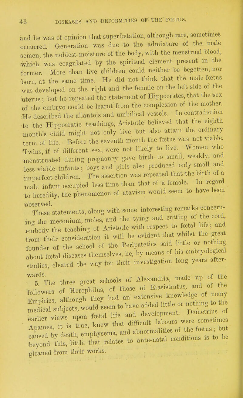 and he was of opinion that superfoetation, although rare, sometimes occurred. Generation was due to the admixture of the male semen, the noblest moisture of the body, with the menstrual blood, ■which' was coagulated by the spiritual element present in the former More than five children could neither be begotten, nor born at the same time. He did not think that the male foetus was developed on the right and the female on the left side of the uterus ; but he repeated the statement of Hippocrates, that the sex of the embryo could be learnt from the complexion of the mother. He described the allautois and umbilical vessels. In contradiction to the Hippocratic teachings, Aristotle believed that the eighth month's child might not only live but also attain the ordinary term of life Before the seventh month the foetus was not viable. Twins if of different sex, were not likely to live. Women who menstruated during pregnancy gave birth to small, weakly and .less viable infants; boys and girls also produced only small and imperfect children. The assertion was repeated that the birth of a male infant occupied less time than that of a female. In regard to heredity, the phenomenon of atavism would seem to have been These statements, along with some interesting remarks ooneem- fog the meconium, moles, and the tying and cuttmg of the cord embody the teaching of Aristotle with respect to te a hie; and from their consideration it will he evident that whilst the great bunder of the school of the Peripatetics said httle or uothmg about total diseases themselves, he, by means of us embryologmal studies, cleared the way for their investigaUon long years after- Wa5J The three great schools of Alexandria, made up of the > 1 Kpmnhilus of those of Erasistratus, and of the Ernies a tte h t ' had an extensive knowledge of many Si suh cts, won,d seem to have added little or Othmg to the medical buujtso , development. Demetrius of SS»erarttsss8s« gleaned from their works.