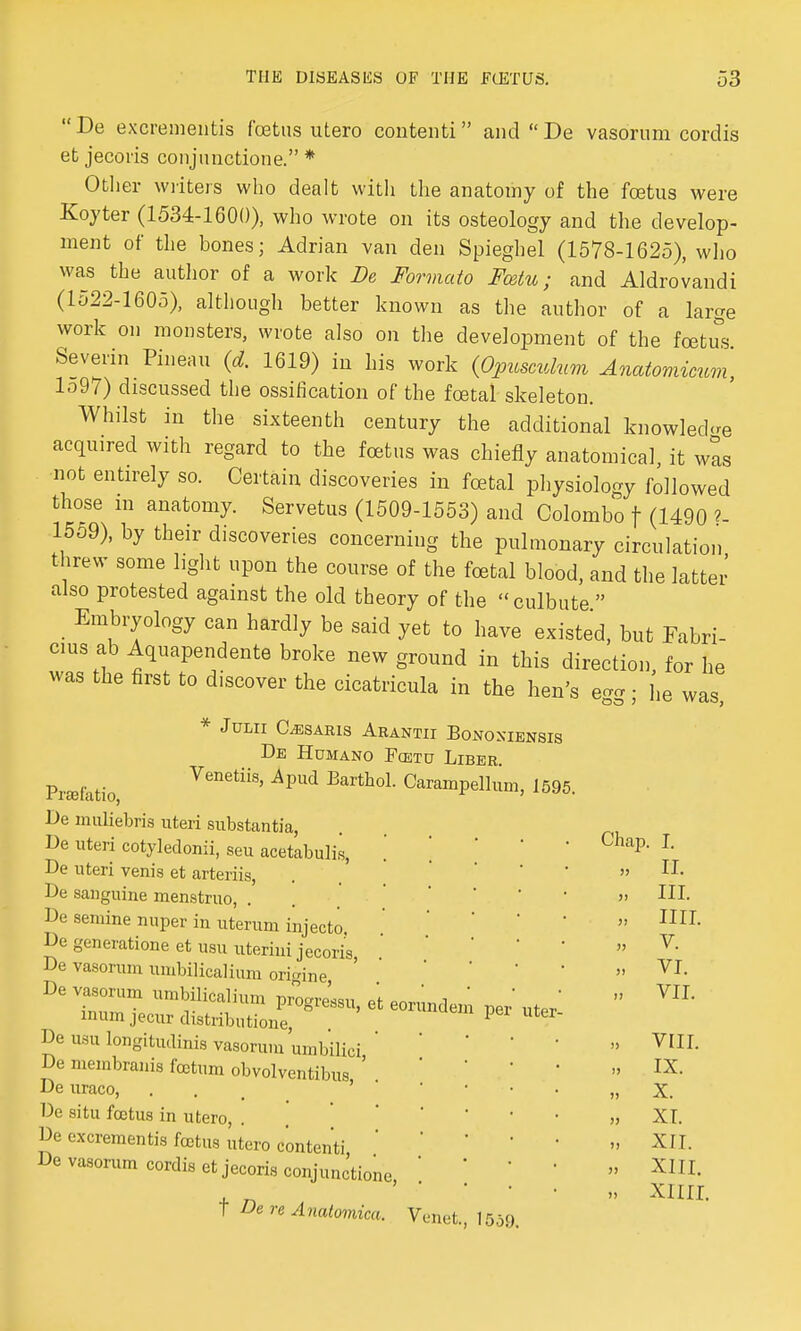 De excremeiitis foetus utero contenti and De vasorum cordis et jecoris conjunctione. * Other writers who dealt with the anatomy of the foetus were Koyter (1534-1600), who wrote on its osteology and the develop- ment of the bones; Adrian van den Spieghel (1578-1625), who was the author of a work De Formato Fcetu; and Aldrovandi (1522-1605), although better known as the author of a large work on monsters, wrote also on the development of the foetus Severin Pineau (d. 1619) in his work (Opusculum Anatomicum, lo97) discussed the ossification of the foetal skeleton. Whilst in the sixteenth century the additional knowledge acquired with regard to the foetus was chiefly anatomical, it was not entirely so. Certain discoveries in foetal physiology followed those m anatomy. Servetus (1509-1553) and Colombo f (1490 ?- 1559), by their discoveries concerning the pulmonary circulation threw some light upon the course of the foetal blood, and the latter also protested against the old theory of the culbute  Embryology can hardly be said yet to have existed, but Fabri- cms ab Aquapendente broke new ground in this direction for he was the first to discover the cicatricula in the hen's egg; he was, * Julii Claris Arantii Bonoxiensis De Humano Fcetu Liber Prafatio, VenetiiS' ApUd Earth0L CaramPell™b 1595. De muliebris uteri substantia, De uteri cotyledonii, seu acetabulis, De uteri venis et arteriis, De sanguine menstruo, . De semine nuper in uterum injecto De generatione et usu uterini jecoris De vasorum urabilicalium orpine De vasorum umbilicalium progress, et eorundem inumjecurdistributione, De usu longitudinis vasorum umbilici, ' De membranis foetum obvolventibus De uraco, De situ foetus in utero De excrementis fcctus utero contenti, De vasorum cordis et jecoris conjunctione, t De re Anatomica. Venet., 1559. per uter I. II. III. IIII. V. VI. VII. VIII. IX. X. XI. XII. XIII. XIIII.