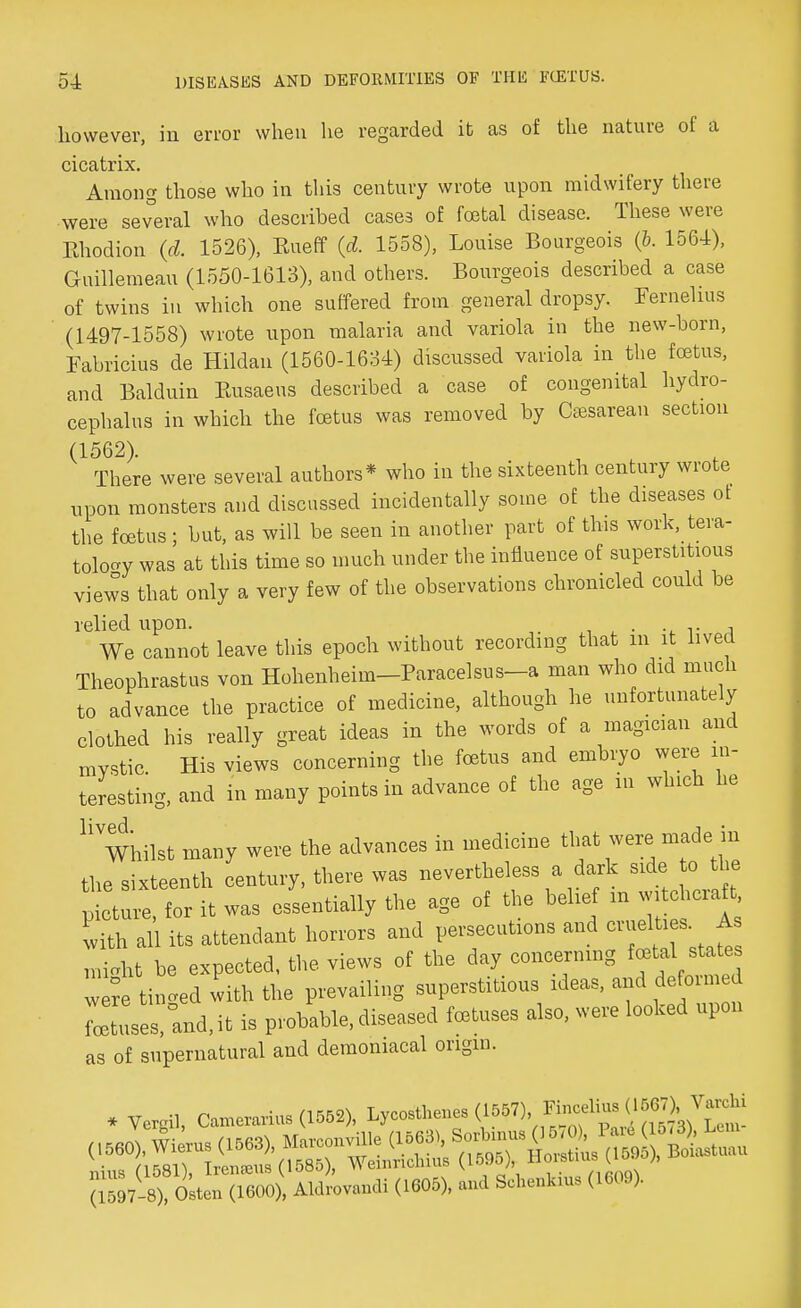 however, in error when he regarded it as of the nature of a cicatrix. Among those who in this century wrote upon midwifery there were several who described cases of foetal disease. These were Ehodion (d. 1526), Kueff (d. 1558), Louise Bourgeois (6. 1564), Guillemeau (1550-1613), and others. Bourgeois described a case of twins in which one suffered from general dropsy. Fernelms (1497-1558) wrote upon malaria and variola in the new-born, Fabricius de Hildan (1560-1634) discussed variola in the foetus, and Balduin Eusaeus described a case of congenital hydro- cephalus in which the foetus was removed by Cesarean section (1562). There were several authors* who in the sixteenth century wrote upon monsters and discussed incidentally some of the diseases ot the foetus; but, as will be seen in another part of this work, tera- tology was at this time so much under the influence of superstitious views that only a very few of the observations chronicled could be relied upon. . We cannot leave this epoch without recording that m it lived Theophrastus von Hohenheim-Paracelsus-a man who did much to advance the practice of medicine, although he unfortunately clothed his really great ideas in the words of a magician and mystic His views concerning the foetus and embryo were in- teresting, and in many points in advance of the age in which he U Whilst many were the advances in medicine that were made in the sixteenth century, there was nevertheless a dark side to the Picture, for it was essentially the age of the belief m wi chcraft with all its attendant horrors and persecutions and crueltis_ As might be expected, the views of the day concerning MM were tinned with the prevailing superstitious ideas, and defoimed L'ses, and,it is probable, diseased foetuses also, were looked upon as of supernatural and demoniacal origin. IS7-8), Os'» (1600), Aldrovandi (1605), and Sctata, (1609).