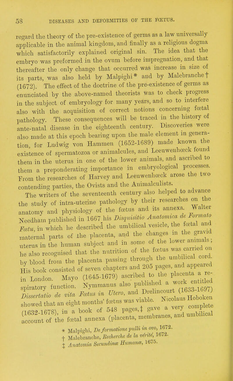 regard the theory of the pre-existenee of germs as a law universally applicable in the animal kingdom, and finally as a religious dogma which satisfactorily explained original sin. The idea that the embryo was preformed in the ovum before impregnation, and that thereafter the only change that occurred was increase in size of its parts, was also held by Malpighi* and by Malebranche t (1672). The effect of the doctrine of the pre-existence of germs as enunciated by the above-named theorists was to check progress in the subject of embryology for many years, and so to interfere also with the acquisition of correct notions concerning foetal pathology. These consequences will be traced in the history of ante-natal disease in the eighteenth century. Discoveries were also made at this epoch bearing upon the male element in genera- tion, for Ludwig von Hammen (1652-1689) made known the existence of spermatozoa or animalcules, and Leeuwenhceck found them in the uterus in one of the lower animals, and ascribed to them a preponderating importance in embryological processes. From the researches of Harvey and Leeuwenhceck arose the two contending parties, the Ovists and the Animalcules. The writers of the seventeenth century also helped to advance the study of intra-uterine pathology by their researches on the anatomy and physiology of the foetus and its annexa. Walter Needham published in 1667 his Disqmntio Anatomua de Formato Fcetu in which he described the umbilical vesicle, the foetal and maternal parts of the placenta, and the changes in the gravid uterus in the human subject and in some of the lower animals; aL recognised that the nutrition of the fcctus was carried on by blood from the placenta passing through the umbilical cord. His book consisted of seven chapters and 205 pages, and appeared in T ondon Mayo (1645-1679) ascribed to the placenta a re- inlZ. k—s also published a work entity LertL de vita Fcetns in Utero, ^.^^^^ showed that an eight months foetus was viable. Niodau. Hobo nfiWWS) in a book of 548 pages, t gave a very complete IcSunt ofIhe fll annexa (placenta, membranes, and umbihcal * MalpigH, De formatione pulli in ovo, 1672. f Malebranche, Recherche de la vtrM, 1672. t Anatornia Secundincc Humana, 1675.