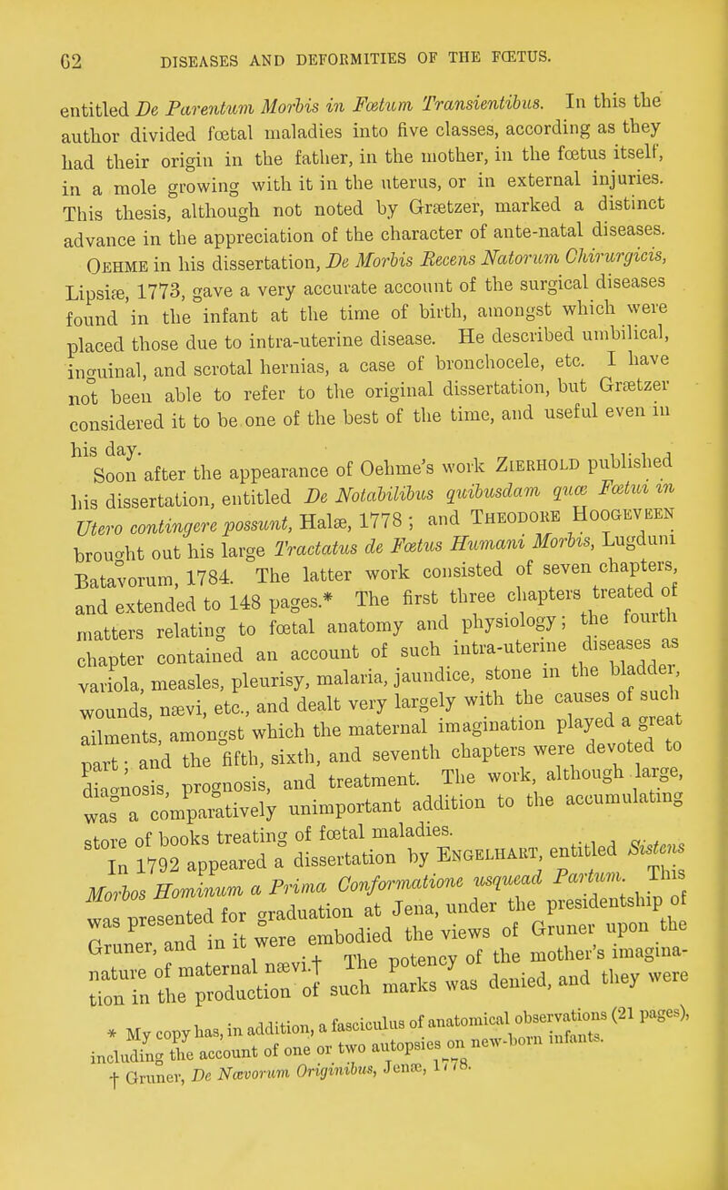 entitled De Parentum Morbis in Fatum Transientibus. In this the author divided foetal maladies into five classes, according as they had their origin in the father, in the mother, in the foetus itself, in a mole growing with it in the uterus, or in external injuries. This thesis, although not noted by Grsetzer, marked a distinct advance in the appreciation of the character of ante-natal diseases. Oehme in his dissertation, De Morbis Becens Natorum Chirurgicis, Lipsiffi, 1773, gave a very accurate account of the surgical diseases found 'in the°infant at the time of birth, amongst which were placed those due to intra-uterine disease. He described umbilical, inguinal, and scrotal hernias, a case of bronchocele, etc. I have no°t been able to refer to the original dissertation, but Gnetzer considered it to be one of the best of the time, and useful even in hl Soon after the appearance of Oehme's work Zierhold published his dissertation, entitled De Notabilibus quibusdam qua Fvtm m Utero contingere possunt, Hate, 1778 ; and Theodore Hoogeveen brouoht out his large Tractatus de Fattus Humani MorUs, Lugduni Batavorum, 1784. The latter work consisted of seven chapters and extended to 148 pages * The first three chapten treated. oi matters relating to foetal anatomy and physiology; the fourth chapter contained an account of such intra-uterine diseases as variola, measles, pleurisy, malaria, jaundice, stone m the bladde Tound , neevi, etc, and dealt very largely with the causes of such aZent , amongst which the maternal imagination played a great par and the fifth, sixth, and seventh chapters were devoted to dh nosis prognosis, and treatment. The work, although large, was a compai^tively unimportant addition to the accumulating ctnre of books treating of foetal maladies. n 1792 appeared a° dissertation by BxauiAKr. enttt ed ^» Mm-bos mJLm a Prima, Conformation* «H Mm. £>» * „y copy!*, nation, . ta**. ^ ind„ding the account o( one or two nntops.es on, new-tan mtat, f Gruner, De Navorum Ongmibus, Jentc, l< /»•