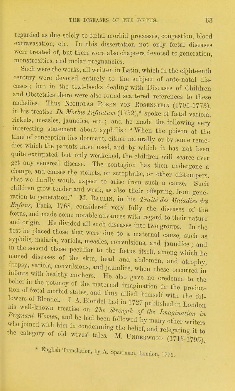 regarded as due solely to foetal morbid processes, congestion/blood extravasation, etc. In this dissertation not only foetal diseases were treated of, but there were also chapters devoted to generation, monstrosities, and molar pregnancies. Such were the works, all written in Latin, which in the eighteenth century were devoted entirely to the subject of ante-natal dis- eases ; but in the text-books dealing with Diseases of Children and Obstetrics there were also found scattered references to these maladies. Thus Nicholas Eosen von Eosenstein (1706-1773), in his treatise Be Morhis Infantum (1752),* spoke of foetal variola! rickets, measles, jaundice, etc.; and he made the following very interesting statement about syphilis: When the poison at the time of conception lies dormant, either naturally or by some reme- dies which the parents have used, and by which it has not been quite extirpated but only weakened, the children will scarce ever get any venereal disease. The contagion has then undergone a change, and causes the rickets, or scrophulae, or other distempers that we hardly would expect to arise from such a cause. Such children grow tender and weak, as also their offspring, from vene- ration to generation. M. Eaulin, in his Traite des Maladies des Anfans, Paris, 1768, considered very fully the diseases of the foetus, and made some notable advances with regard to their nature and origin. He divided all such diseases into two groups In the first he placed those that were due to a maternal cause, such as syphilis, malaria, variola, measles, convulsions, and jaundice : and in the second those peculiar to the foetus itself, among which he named diseases of the skin, head and abdomen, and atrophy opsy, variola, convulsions, and jaundice, when these occurred in infante wi h healthy mothers. He also gave no credence to the belief in the potency of the maternal imagination in the prod c ion of foetal morbid states, and thus allie°d himself w tlie fo  owers o Blondel J A. Blondel had in 1727 published in London his well-known treatise on The Strevafh nf r ■ uon wTa„d h had b:Jizhjiz^:x: who joined with him in condemning the belief, and relentZ TZ the category of old wives' tale, M. * B&glM, Tramhtion, hy a. Sp„m„a„, London, 1770.