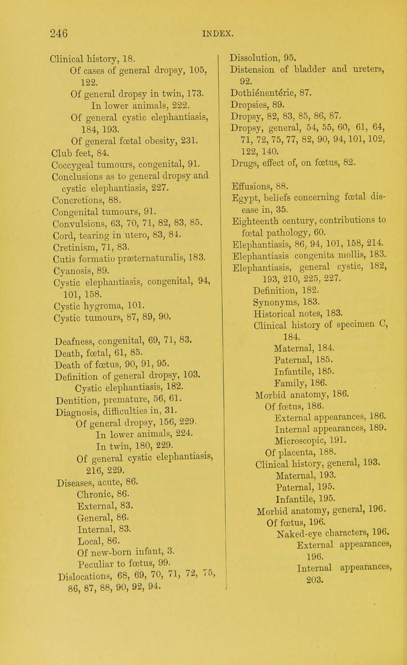 Clinical history, 18. Of cases of general dropsy, 105, 122. Of general dropsy in twin, 173. In lower animals, 222. Of general cystic elephantiasis, 184, 193. Of general foetal obesity, 231. Club feet, 84. Coccygeal tumours, congenital, 91. Conclusions as to general dropsy and cystic elephantiasis, 227. Concretions, 88. Congenital tumours, 91. Convulsions, 63, 70, 71, 82, 83, 85. Cord, tearing in utero, 83, 84. Cretinism, 71, 83. Cutis formatio preeternaturalis, 183. Cyanosis, 89. Cystic elephantiasis, congenital, 94, 101, 158. Cystic hygroma, 101. Cystic tumours, 87, 89, 90. Deafness, congenital, 69, 71, 83, Death, foetal, 61, 85. Death of foetus, 90, 91, 95. Definition of general dropsy, 103. Cystic elephantiasis, 182. Dentition, premature, 56, 61. Diagnosis, difficulties in, 31. Of general dropsy, 156, 229. In lower animals, 224. In twin, 180, 229. Of general cystic elephantiasis, 216, 229. Diseases, acute, 86. Chronic, 86. External, 83. General, 86. Internal, 83. Local, 86. Of new-born infant, 3. Peculiar to foetus, 99. Dislocations, 68, 69, 70, 71, 72, 75, 86, 87, 88, 90, 92, 94. Dissolution, 95. Distension of bladder and ureters, 92. Dothie*nentene, 87. Dropsies, 89. Dropsy, 82, 83, 85, 86, 87. Dropsy, general, 54, 55, 60, 61, 64, 71, 72, 75, 77, 82, 90, 94,101,102, 122, 140. Drugs, effect of, on foetus, 82. Effusions, 88. Egypt, beliefs concerning foetal dis- ease in, 35. Eighteenth century, contributions to foetal pathology, 60. Elephantiasis, 86, 94, 101, 158, 214. Elephantiasis congenita mollis, 183. Elephantiasis, general cystic, 182, 193, 210, 225, 227. Definition, 182. Synonyms, 183. Historical notes, 183. Clinical history of specimen C, 184. Maternal, 184. Paternal, 185. Infantile, 185. Family, 186. Morbid anatomy, 186. Of foetus, 186. External appearances, 186. Internal appearances, 189. Microscopic, 191. Of placenta, 188. Clinical history, general, 193. Maternal, 193. Paternal, 195. Infantile, 195. Morbid anatomy, general, 196. Of foetus, 196. Naked-eye characters, 196. External appearances, 196. Internal appearances, 203.