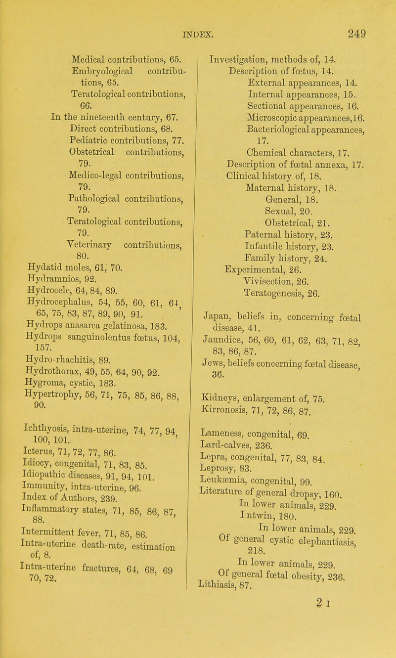 Medical contributions, 65. Embryological contribu- tions, 65. Teratological contributions, 66. In the nineteenth century, 67. Direct contributions, 68. Pediatric contributions, 77. Obstetrical contributions, 79. Medico-legal contributions, 79. Pathological contributions, 79. Teratological contributions, 79. Veterinary contributions, 80. Hydatid moles, 61, 70. Hydrarnnios, 92. Hydrocele, 64, 84, 89. Hydrocephalus, 54, 55, 60, 61, 64 65, 75, 83, 87, 89, 90, 91. Hydrops anasarca gelatinosa, 183. Hydrops sanguinolentus foetus, 104, 157. Hydro-rhachitis, 89. Hydrothorax, 49, 55, 64, 90, 92. Hygroma, cystic, 183. Hypertrophy, 56, 71, 75, 85, 86, 88, 90. Ichthyosis, intra-uterine, 74, 77 94 100, 101. ' Icterus, 71, 72, 77, 86. Idiocy, congenital, 71, 83, 85. Idiopathic diseases, 91, 94, 101. Immunity, intra-uterine, 96. Index of Authors, 239. Inflammatory states, 71, 85, 86, 87 88. ' Intermittent fever, 71, 85, 86. Intra-uterine death-rate, estimation of, 8. Intra-uterine fractures, 64, 68 69 70, 72. Investigation, methods of, 14, Description of foetus, 14. External appearances, 14. Internal appearances, 15. Sectional appearances, 16. Microscopic appearances, 16. Bacteriological appearances, 17. Chemical characters, 17. Description of foetal annexa, 17. Clinical history of, 18. Maternal history, 18. General, 18. Sexual, 20. Obstetrical, 21. Paternal history, 23. Infantile history, 23. Family history, 24. Experimental, 26. Vivisection, 26. Teratogenesis, 26. Japan, beliefs in, concerning foetal disease, 41. Jaundice, 56, 60, 61, 62, 63, 71, 82, 83, 86, 87. Jews, beliefs concerning foetal disease 36. Kidneys, enlargement of, 75. Kirronosis, 71, 72, 86, 87. Lameness, congenital, 69. Lard-calves, 236. Lepra, congenital, 77, 83, 84. Leprosy, 83. Leukaemia, congenital, 99. Literature of general dropsy, 160. In lower animals, 229. Intwin, 180. In lower animals, 229. Of general cystic elephantiasis, 218. In lower animals, 229. Of general foetal obesity, 236. Lithiasis, 87. 2i