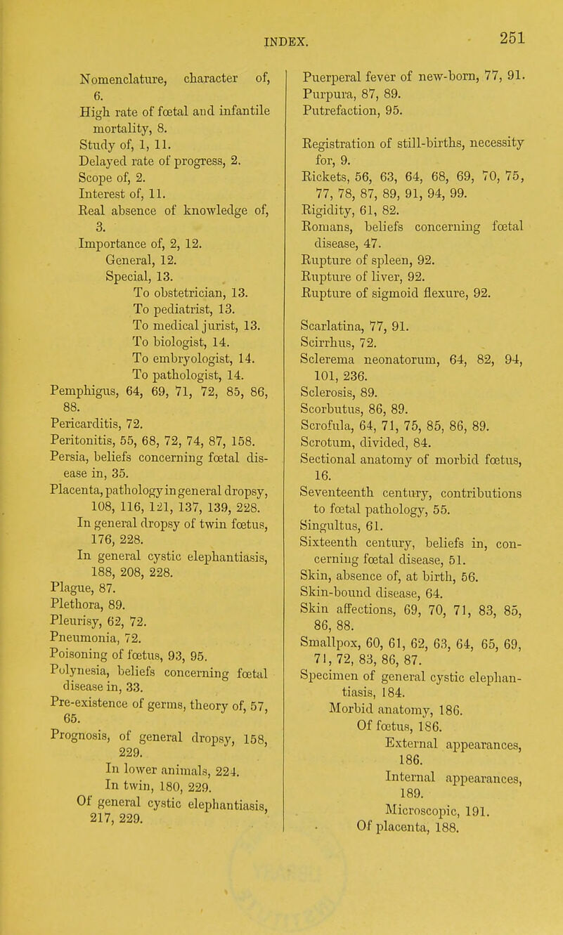 Nomenclature, character of, 6. High, rate of foetal and infantile mortality, 8. Study of, 1, 11. Delayed rate of progress, 2. Scope of, 2. Interest of, 11. Eeal absence of knowledge of, 3. Importance of, 2, 12. General, 12. Special, 13. To obstetrician, 13. To pediatrist, 13. To medical jurist, 13. To biologist, 14. To ernbryologist, 14. To pathologist, 14. Pemphigus, 64, 69, 71, 72, 85, 86, 88. Pericarditis, 72. Peritonitis, 55, 68, 72, 74, 87, 158. Persia, beliefs concerning foetal dis- ease in, 35. Placenta, pathologyingeneral dropsy, 108, 116, 121, 137, 139, 228. In general dropsy of twin foetus, 176, 228. In general cystic elephantiasis, 188, 208, 228. Plague, 87. Plethora, 89. Pleurisy, 62, 72. Pneumonia, 72. Poisoning of foetus, 93, 95. Polynesia, beliefs concerning foetal disease in, 33. Pre-existence of germs, theory of, 57, 65. Prognosis, of general dropsy, 158, 229. In lower animals, 224. In twin, 180, 229. Of general cystic elephantiasis, 217, 229. Puerperal fever of new-born, 77, 91. Purpura, 87, 89. Putrefaction, 95. Registration of still-births, necessity for, 9. Rickets, 56, 63, 64, 68, 69, 70, 75, 77, 78, 87, 89, 91, 94, 99. Rigidity, 61, 82. Romans, beliefs concerning foetal disease, 47. Rupture of spleen, 92. Rupture of liver, 92. Rupture of sigmoid flexure, 92. Scarlatina, 77, 91. Scirrhus, 72. Sclerema neonatorum, 64, 82, 94, 101, 236. Sclerosis, 89. Scorbutus, 86, 89. Scrofula, 64, 71, 75, 85, 86, 89. Scrotum, divided, 84. Sectional anatomy of morbid foetus, 16. Seventeenth century, contributions to foetal pathology, 55. Singultus, 61. Sixteenth century, beliefs in, con- cerning foetal disease, 51. Skin, absence of, at birth, 56. Skin-bound disease, 64. Skin affections, 69, 70, 71, 83, 85, 86, 88. Smallpox, 60, 61, 62, 63, 64, 65, 69, 71, 72, 83, 86, 87. Specimen of general cystic elephan- tiasis, 184. Morbid anatomy, 186. Of foetus, 186. External appearances, 186. Internal appearances, 189. Microscopic, 191. Of placenta, 188.