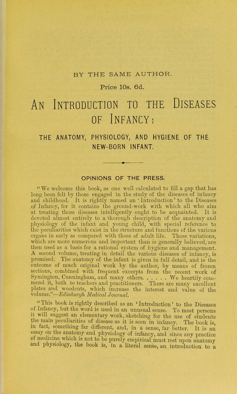 BY THE SAME AUTHOR. Price 10s. 6d. An Introduction to the Diseases of Infancy; THE ANATOMY, PHYSIOLOGY, AND HYGIENE OF THE NEW-BORN INFANT. OPINIONS OF THE PRESS.  We welcome this book, as one well calculated to fill a gap that has long been felt by those engaged in the study of the diseases of infancy and childhood. It is rightly named an ' Introduction' to the Diseases of Infancy, for it contains the ground-work with which all who aim at treating those diseases intelligently ought to be acquainted. It is devoted almost entirely to a thorough description of the anatomy and physiology of the infant and young child, with special reference to the peculiarities which exist in the structure and functions of the various organs in early as compared with those of adult life. Those variations, which are more numerous and important than is generally believed, are then used as a basis for a rational system of hygiene and management. A second volume, treating in detail the various diseases of infancy, is promised. The anatomy of the infant is given in full detail, and is the outcome of much original work by the author, by means of frozen sections, combined with frequent excerpts from the recent work of Symington, Cunningham, and many others We heartily com- mend it, both to teachers and practitioners. There are many excellent plates and woodcuts, which increase the interest and value of the volume.—Edinburgh Medical Journal. This book is rightly described as an 'Introduction' to the Diseases of Infancy, but the word is used in an unusual sense. To most persons it will suggest an elementary work, sketching for the use of students the main peculiarities of disease as it is seen in infancy. The book is, in iact, something far different, and, in a sense, far better. It is an essay on the anatomy and physiology of infancy, and since any practice ot medicine which is not to be purely empirical must rest upon anatomy and physiology, the book is, in a literal sense, an introduction to a