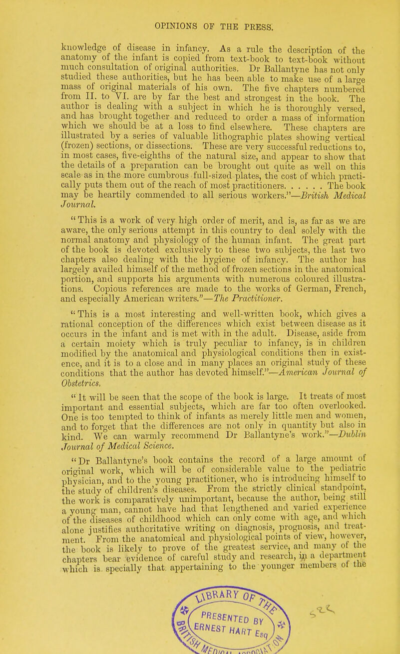 knowledge of disease in infancy. As a rule the description of the anatomy of the infant is copied from text-book to text-book without much consultation of original authorities. Dr Ballantyne has not only studied these authorities, but he has been able to make use of a large mass of original materials of his own. The five chapters numbered from II. to VI. are by far the best and strongest in the book. The author is dealing with a subject in which he is thoroughly versed, and has brought together and reduced to order a mass of information which we should be at a loss to find elsewhere. These chapters are illustrated by a series of valuable lithographic plates showing vertical (frozen) sections, or dissections. These are very successful reductions to, in most cases, five-eighths of the natural size, and appear to show that the details of a preparation can be brought out quite as well on this scale as in the more cumbrous full-sized plates, the cost of which practi- cally puts them out of the reach of most practitioners The book may be heartily commended to all serious workers.—British Medical Journal.  This is a work of very high order of merit, and is, as far as we are aware, the only serious attempt in this country to deal solely with the normal anatomy and physiology of the human infant. The great part of the book is devoted exclusively to these two subjects, the last two chapters also dealing with the hygiene of infancy. The author has largely availed himself of the method of frozen sections in the anatomical portion, and supports his arguments with numerous coloured illustra- tions. Copious references are made to the works of German, French, and especially American writers.—The Practitioner.  This is a most interesting and well-written book, which gives a rational conception of the differences which exist between disease as it occurs in the infant and is met with in the adult. Disease, aside from a certain moiety which is truly peculiar to infancy, is in children modified by the anatomical and physiological conditions then in exist- ence, and it is to a close and in many places an original study of these conditions that the author has devoted himself.—American Journal of Obstetrics,  It will be seen that the scope of the book is large. It treats of most important and essential subjects, which are far too often overlooked. One is too tempted to think of infants as merely little men and women, and to forget that the differences are not only in quantity but also in kind. We can warmly recommend Dr Ballantyne's work.—Dublin Journal of Medical Science. Dr Ballantyne's book contains the record of a large amount of original work, which will be of considerable value to the pediatric physician, and to the young practitioner, who is introducing himself to the study of children's diseases. From the strictly clinical standpoint, the work is comparatively unimportant, because the author, being still a young man, cannot have had that lengthened and varied experience of the diseases of childhood which can only come with age, and which alone justifies authoritative writing on diagnosis, prognosis, and treat- ment From the anatomical and physiological points of view, however, the book is likely to prove of the greatest service, and many ot the chapters bear evidence of careful study and research, ni a department which is specially that, appertaining to the younger members ot the