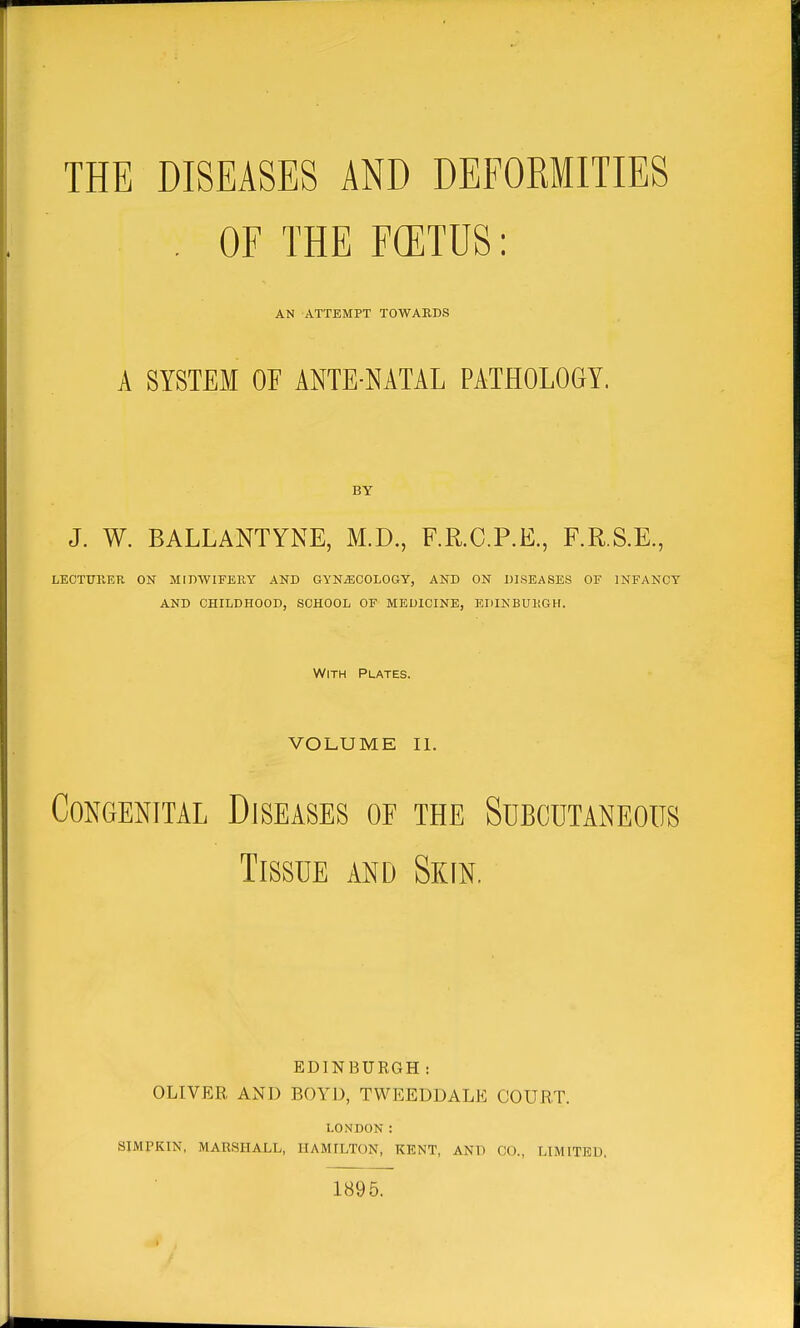 THE DISEASES AND DEFOEMITIES , OF THE FCETUS: AN ATTEMPT TOWARDS A SYSTEM OF ANTE-NATAL PATHOLOGY. BY J. W. BALLANTYNE, M.D., F.R.C.P.E., F.R.S.E., LECTUllER ON MimVIFERY AND GYNiECOLOGy, AND ON DISEASES OF INFANCY and childhood, school of medicine, edinburgh. With Plates. VOLUME II. Congenital Diseases oe the Subcutaneous Tissue and Skin. EDINBURGH: OLIVER AND BOYD, TWEEDDALE COURT. LONDON : SIMPKIN, MARSHALL, HAMILTON, KENT, AND CO., LIMITED. 1895.