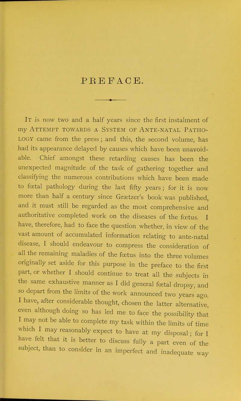 PBEFACB. It is now two and a half years since the first instalment of my Attempt towards a System of Ante-natal Patho- logy came from the press ; and this, the second volume, has had its appearance delayed by causes which have been unavoid- able. Chief amongst these retarding causes has been the unexpected magnitude of the task of gathering together and classifying the numerous contributions which have been made to fcetal pathology during the last fifty years ; for it is now more than half a century since Gratzer's book was published, and it must still be regarded as the most comprehensive and authoritative completed work on the diseases of the foetus. I have, therefore, had to face the question whether, in view of the vast amount of accumulated information relating to ante-natal disease, I should endeavour to compress the consideration of all the remaining maladies of the foetus into the three volumes originally set aside for this purpose in the preface to the first part, or whether I should continue to treat all the subjects in the same exhaustive manner as I did general foetal dropsy, and so depart from the limits of the work announced two years ago. I have, after considerable thought, chosen the latter alternative even although doing so has led me to face the possibility that I may not be able to complete my task within the limits of time which I may reasonably expect to have at my disposal • for I have felt that it is better to discuss fully a part even of the subject, than to consider in an imperfect and inadequate way