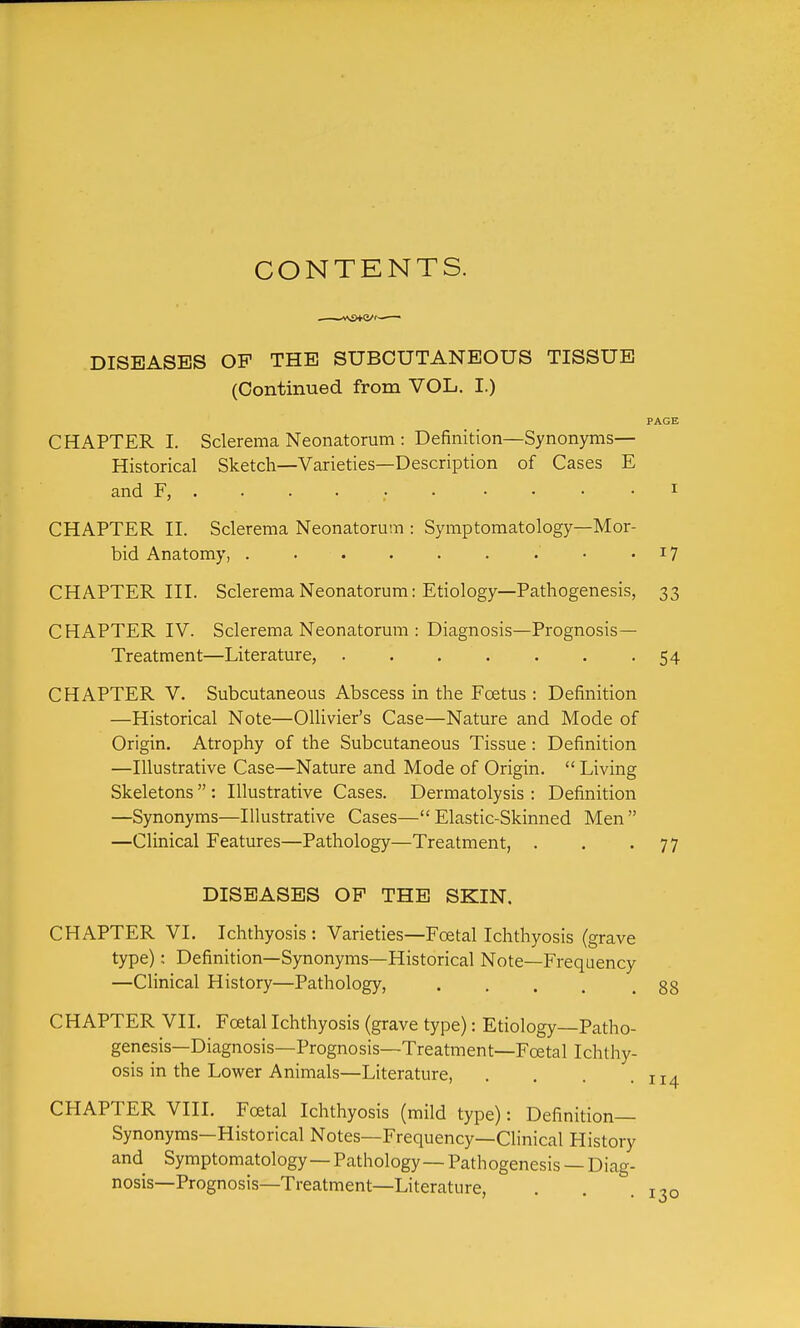 CONTENTS. DISEASES OP THE SUBCUTANEOUS TISSUE (Continued from VOL. I.) PAGE CHAPTER I. Sclerema Neonatorum : Definition—Synonyms— Historical Sketch—Varieties—Description of Cases E and F, .... i CHAPTER II. Sclerema Neonatorum : Symptomatology—Mor- bid Anatomy, 17 CHAPTER III. Sclerema Neonatorum: Etiology—Pathogenesis, 33 CHAPTER IV. Sclerema Neonatorum : Diagnosis—Prognosis- Treatment—Literature, 54 CHAPTER V. Subcutaneous Abscess in the Foetus : Definition —Historical Note—GUivier's Case—Nature and Mode of Origin. Atrophy of the Subcutaneous Tissue: Definition —Illustrative Case—Nature and Mode of Origin.  Living Skeletons  : Illustrative Cases. Dermatolysis : Definition —Synonyms—Illustrative Cases—Elastic-Skinned Men —Clinical Features—Pathology—Treatment, . . -77 DISEASES OP THE SKIN. CHAPTER VI. Ichthyosis : Varieties—Foetal Ichthyosis (grave type): Definition—Synonyms—Historical Note—Frequency —Clinical History—Pathology, . . . . .88 CHAPTER VII. Foetal Ichthyosis (grave type): Etiology Patho- genesis—Diagnosis—Prognosis—Treatment—Foetal Ichthy- osis in the Lower Animals—Literature, . . . .114 CHAPTER VIII. Foetal Ichthyosis (mild type): Definition- Synonyms—Historical Notes—Frequency—Clinical History and Symptomatology—Pathology—Pathogenesis —Diag- nosis-Prognosis—Treatment—Literature, . . .130