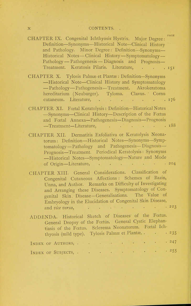 PAGE CHAPTER IX. Congenitcal Ichthyosis Hystrix. Major Degree : Definition—Synonyms—Historical Note—Clinical History and Pathology. Minor Degree : Definition—Synonyms— Historical Notes—Clinical History—Symptomatology— Pathology — Pathogenesis — Diagnosis and Prognosis— Treatment. Keratosis Pilaris. Literature, . . • 151 CHAPTER X. Tylosis Palm^ et Plantae : Definition—Synonyms —Historical Note—Clinical History and Symptomatology — Pathology—Pathogenesis—Treatment. Akrokeratoma hereditarium (Neuburger). Tyloma. Clavus. ' Cornu cutaneum. Literature, . . . . . . .176 CHAPTER XI. Foetal Keratolysis : Definition—Historical Notes —Synonyms—Clinical History—Description of the Foetus and Foetal Annexa—Pathogenesis—Diagnosis—Prognosis —Treatment—Literature, . . . • • .188 CHAPTER XII. Dermatitis Exfoliativa or Keratolysis Neona- torum : Definition—Historical Notes—Synonyms—Symp- tomatology—Pathology and Pathogenesis—Diagnosis— Prognosis—Treatment. Periodical Keratolysis : Synonyms —Historical Notes—Symptomatology—Nature and Mode of Origin—Literature, 204 CHAPTER XIII. General Considerations. Classification of Congenital Cutaneous Affections : Schemes of Bazin, Unna, and Author. Remarks on Difficulty of Investigating and Arranging these Diseases. Symptomatology of Con- genital Skin. Disease—Generahsations. The Value of Embryology in the Elucidation of Congenital Skin Disease, and vice versa, ^^3 ADDENDA. Historical Sketch of Diseases of the Foetus. General Dropsy of the Foetus. General Cystic Elephan- tiasis of the Foetus. Sclerema Neonatorum. Foetal Ich- thyosis (mild type). Tylosis Palmae et Plants, . . -235 Index of Authors, ^^^ Index of Subjects, ^55