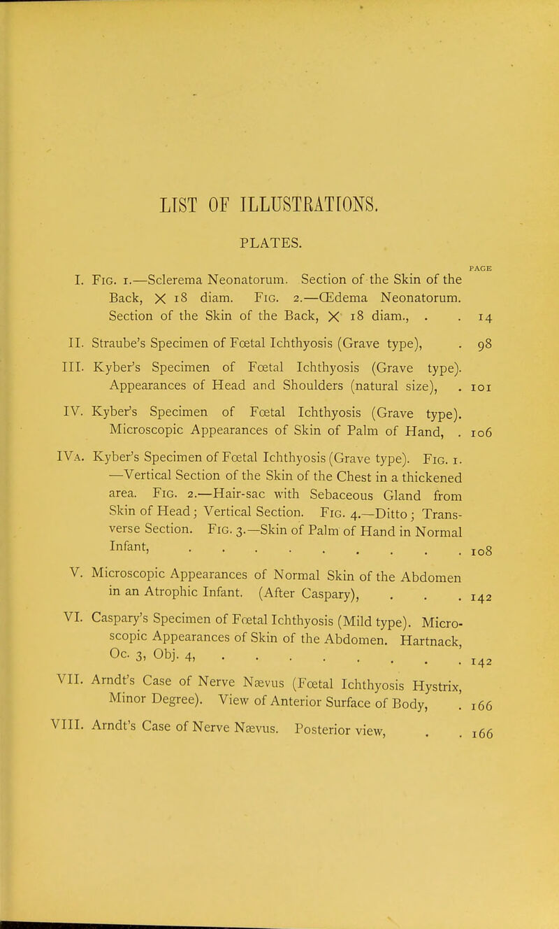 LIST OF ILLUSTEATIONS. PLATES. I. Fig. I.—Sclerema Neonatorum. Section of the Skin of the Back, X i8 diam. Fig. 2.—CEdema Neonatorum Section of the Skin of the Back, X 18 diam., . II. Straube's Specimen of Foetal Ichthyosis (Grave type), III. Kyber's Specimen of Fcetal Ichthyosis (Grave type) Appearances of Head and Shoulders (natural size), IV. Kyber's Specimen of Fcetal Ichthyosis (Grave type) Microscopic Appearances of Skin of Palm of Hand, IVa. Kyber's Specimen of Foetal Ichthyosis (Grave type). Fig. i —Vertical Section of the Skin of the Chest in a thickened area. Fig. 2.—Hair-sac with Sebaceous Gland from Skin of Head; Vertical Section. Fig. 4.—Ditto; Trans- verse Section. Fig. 3.—Skin of Palm of Hand in Normal Infant, ..... PAGE 98 lOI 106 108 V. Microscopic Appearances of Normal Skin of the Abdomen in an Atrophic Infant. (After Caspary), . . .142 VI. Caspary's Specimen of Foetal Ichthyosis (Mild type). Micro- scopic Appearances of Skin of the Abdomen. Hartnack, Oc. 3, Obj. 4, 142 VII. Arndt's Case of Nerve Naevus (Foetal Ichthyosis Hystrix, Minor Degree). View of Anterior Surface of Body, ' 166