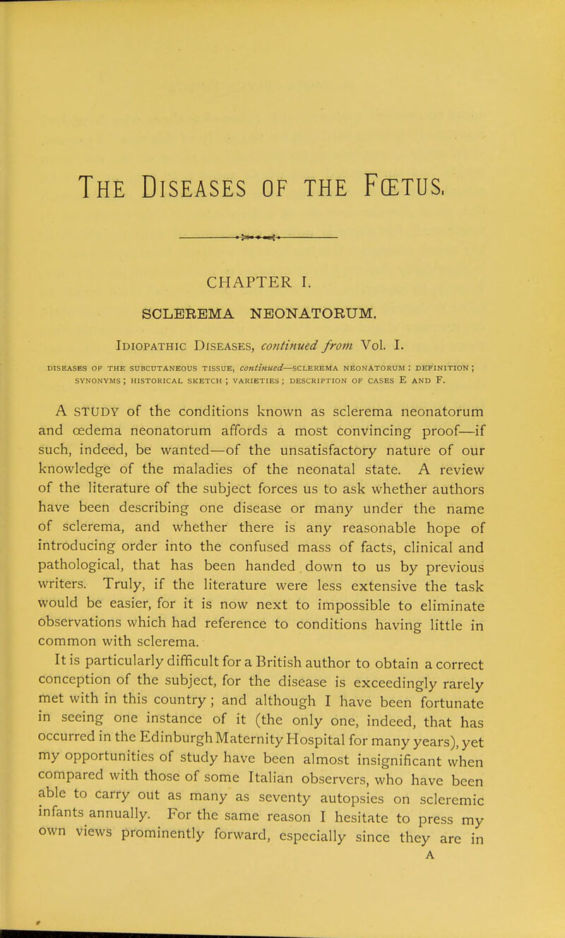 The Diseases of the Fcetus. CHAPTER I. SCLEREMA NEONATORUM. Idiopathic Diseases, continued from Vol. I. DISEASES OF THE SUBCUTANEOUS TISSUE, Continued—SCLEREMA NEONATORUM : DEFINITION ; SYNONYMS ; HISTORICAL SKETCH ; VARIETIES ; DESCRIPTION OF CASES E AND F. A STUDY of the conditions known as sclerema neonatorum and oedema neonatorum affords a most convincing proof—if such, indeed, be wanted—of the unsatisfactory nature of our knowledge of the maladies of the neonatal state. A review of the literature of the subject forces us to ask whether authors have been describing one disease or many under the name of sclerema, and whether there is any reasonable hope of introducing order into the confused mass of facts, clinical and pathological, that has been handed. down to us by previous writers. Truly, if the literature were less extensive the task would be easier, for it is now next to impossible to eliminate observations which had reference to conditions having little in common with sclerema. It is particularly difficult for a British author to obtain a correct conception of the subject, for the disease is exceedingly rarely met with in this country; and although I have been fortunate in seeing one instance of it (the only one, indeed, that has occurred in the Edinburgh Maternity Hospital for many years), yet my opportunities of study have been almost insignificant when compared with those of some Italian observers, who have been able to carry out as many as seventy autopsies on scleremic infants annually. For the same reason I hesitate to press my own views prominently forward, especially since they are in A