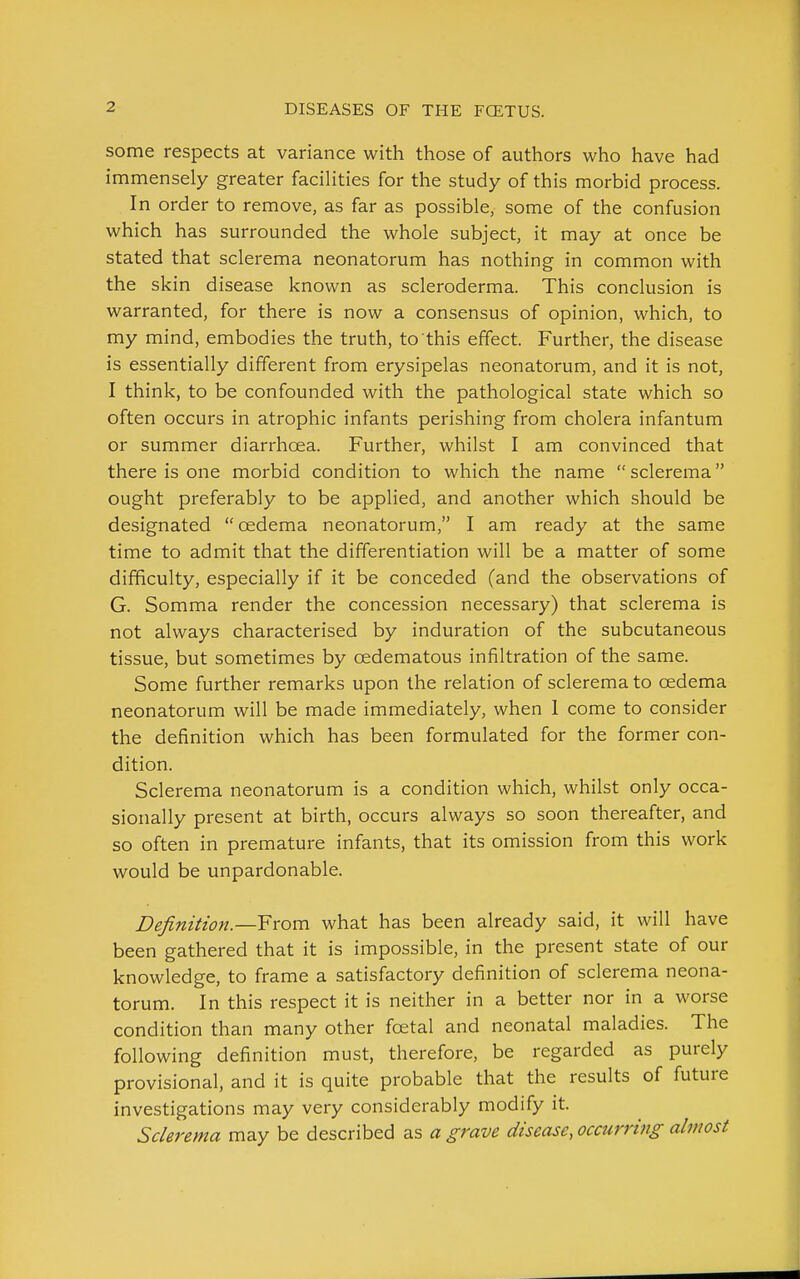 some respects at variance with those of authors who have had immensely greater facilities for the study of this morbid process. In order to remove, as far as possible, some of the confusion which has surrounded the whole subject, it may at once be stated that sclerema neonatorum has nothing in common with the skin disease known as scleroderma. This conclusion is warranted, for there is now a consensus of opinion, which, to my mind, embodies the truth, to this effect. Further, the disease is essentially different from erysipelas neonatorum, and it is not, I think, to be confounded with the pathological state which so often occurs in atrophic infants perishing from cholera infantum or summer diarrhoea. Further, whilst I am convinced that there is one morbid condition to which the name sclerema ought preferably to be applied, and another which should be designated cedema neonatorum, I am ready at the same time to admit that the differentiation will be a matter of some difficulty, especially if it be conceded (and the observations of G. Somma render the concession necessary) that sclerema is not always characterised by induration of the subcutaneous tissue, but sometimes by oedematous infiltration of the same. Some further remarks upon the relation of sclerema to oedema neonatorum will be made immediately, when 1 come to consider the definition which has been formulated for the former con- dition. Sclerema neonatorum is a condition which, whilst only occa- sionally present at birth, occurs always so soon thereafter, and so often in premature infants, that its omission from this work would be unpardonable. Definition.—From what has been already said, it will have been gathered that it is impossible, in the present state of our knowledge, to frame a satisfactory definition of sclerema neona- torum. In this respect it is neither in a better nor in a worse condition than many other foetal and neonatal maladies. The following definition must, therefore, be regarded as purely provisional, and it is quite probable that the results of future investigations may very considerably modify it. Sclerema may be described as a grave disease, occurring almost