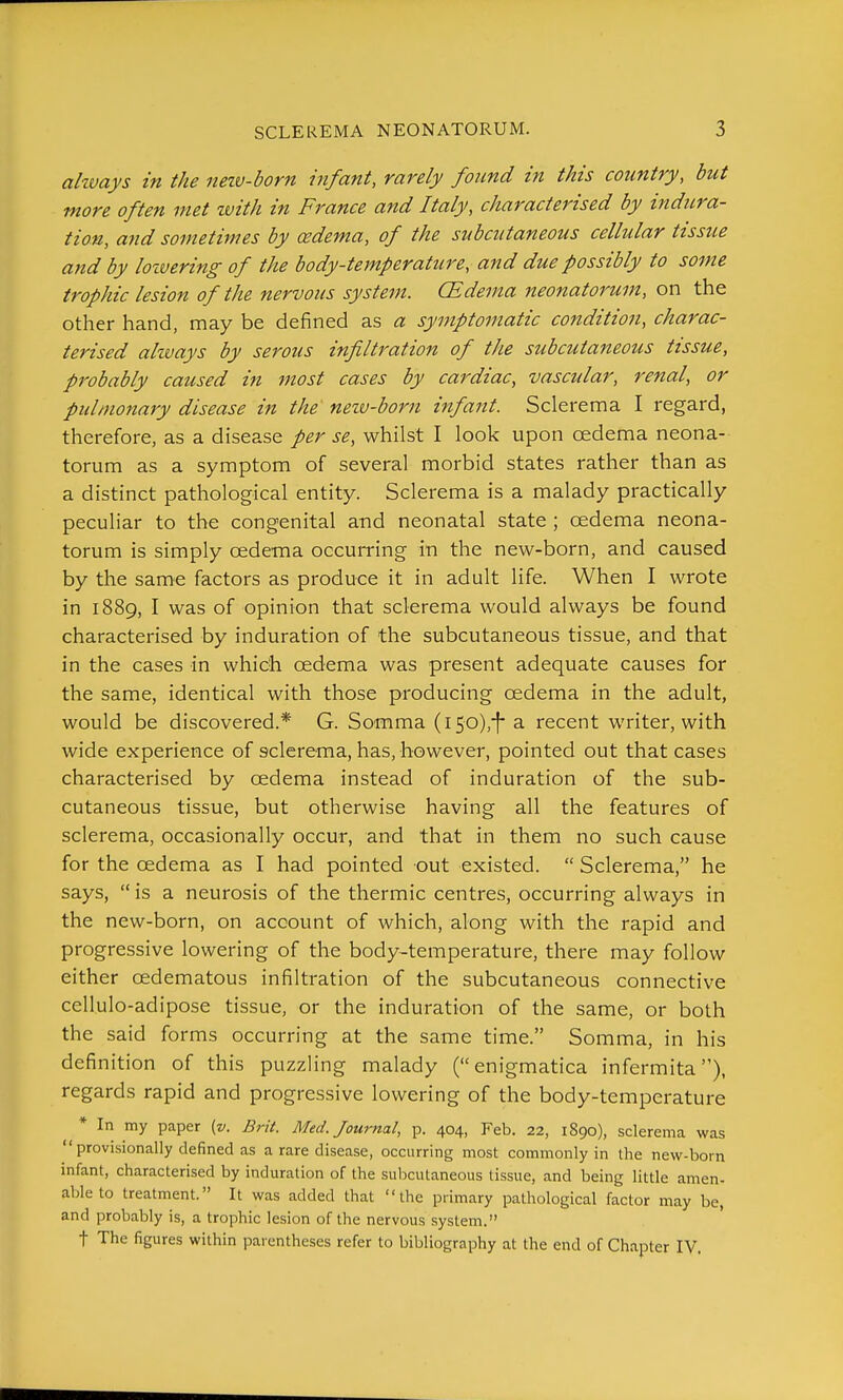 ahvays in the nezu-born infant, rarely found in this country, but more often met with in France and Italy, characterised by indura- tion, and sometimes by cedema, of the subcutaneous cellular tissue and by loivering of the body-temperature, and due possibly to some trophic lesion of the nervous system. (Edema neonatorum, on the other hand, may be defined as a symptomatic condition, charac- terised always by serous infiltration of the subcutaneous tissue, probably caused in most cases by cardiac, vascular, renal, or pulmonary disease in the nezv-born infant. Sclerema I regard, therefore, as a disease per se, whilst I look upon cedema neona- torum as a symptom of several morbid states rather than as a distinct pathological entity. Sclerema is a malady practically peculiar to the congenital and neonatal state ; oedema neona- torum is simply cedema occurring in the new-born, and caused by the same factors as produce it in adult life. When I wrote in 1889, I was of opinion that sclerema would always be found characterised by induration of the subcutaneous tissue, and that in the cases in which oedema was present adequate causes for the same, identical with those producing oedema in the adult, would be discovered.* G. Somma (i50),-f*a recent writer, with wide experience of sclerema, has, however, pointed out that cases characterised by oedema instead of induration of the sub- cutaneous tissue, but otherwise having all the features of sclerema, occasionally occur, and that in them no such cause for the oedema as I had pointed out existed.  Sclerema, he says,  is a neurosis of the thermic centres, occurring always in the new-born, on account of which, along with the rapid and progressive lowering of the body-temperature, there may follow either oedematous infiltration of the subcutaneous connective cellulo-adipose tissue, or the induration of the same, or both the said forms occurring at the same time. Somma, in his definition of this puzzling malady (enigmatica infermita), regards rapid and progressive lowering of the body-temperature * In my paper (v. Brit. Med. Journal, p. 404, Feb. 22, 1890), sclerema was provisionally defined as a rare disease, occurring most commonly in the new-born infant, characterised by induration of the subcutaneous tissue, and being little amen- able to treatment. It was added that the primary pathological factor may be, and probably is, a trophic lesion of the nervous system. t The figures within parentheses refer to bibliography at the end of Chapter IV,