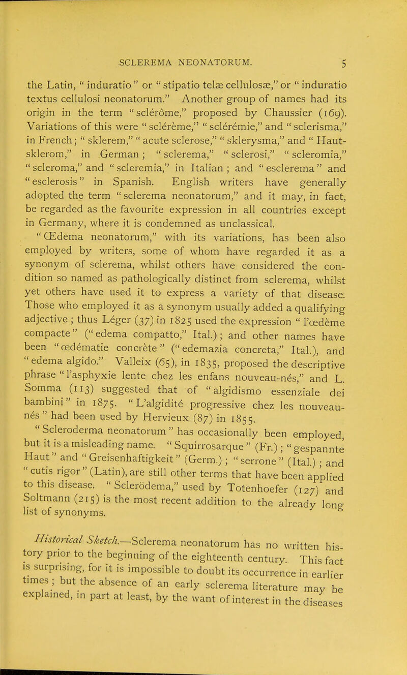 the Latin,  induratio  or  stipatio telae cellulosse, or  induratio textus cellulosi neonatorum. Another group of names had its origin in the term sclerome, proposed by Chaussier (169). Variations of this were scl^reme, scler^mie, and sclerisma, in French;  sklerem,  acute sclerose,  sklerysma, and  Haut- sklerom, in German ;  sclerema,  sclerosi,  scleromia,  scleroma, and  scleremia, in Italian ; and  esclerema  and esclerosis in Spanish. English writers have generally adopted the term sclerema neonatorum, and it may, in fact, be regarded as the favourite expression in all countries except in Germany, where it is condemned as unclassical.  CEdema neonatorum, with its variations, has been also employed by writers, some of whom have regarded it as a synonym of sclerema, whilst others have considered the con- dition so named as pathologically distinct from sclerema, whilst yet others have used it to express a variety of that disease. Those who employed it as a synonym usually added a qualifying adjective ; thus Leger (37) in 1825 used the expression  I'cedeme compacte (edema compatto, Ital.) ; and other names have been red^matie concrete ( edemazia concreta, Ital.), and  edema algido. Valleix (65), in 1835, proposed the descriptive phrase  I'asphyxie lente chez les enfans nouveau-n^s, and L. Somma (113) suggested that of  algidismo essen'ziale dei banibini in 1875.  L'algidite progressive chez les nouveau- n^s  had been used by Hervieux (87) in 1855.  Scleroderma neonatorum  has occasionally been employed, but it is a misleading name.  Squirrosarque  (Fr.);  gespannte Haut and  Greisenhaftigkeit (Germ.); serrone (Ital.) • and  cutis rigor  (Latin), are still other terms that have been applied to this disease.  Scleredema, used by Totenhoefer (127) and Soltmann (215) is the most recent addition to the already lon^ list of synonyms. //w/mW5/&./^/^.--Sclerema neonatorum has no written his tory prior to the beginning of the eighteenth century This fact IS surprising, for it is impossible to doubt its occurrence in earlier times ; but the absence of an early sclerema literature may be explained, in part at least, by the want of interest in the diseases