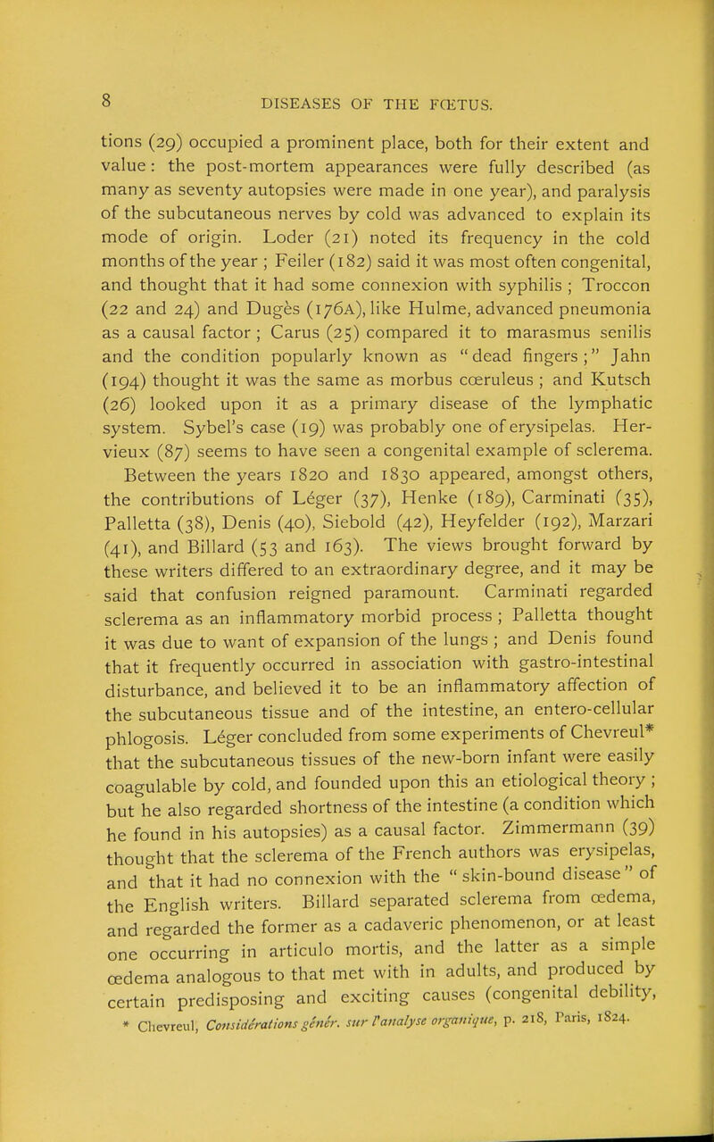 tions (29) occupied a prominent place, both for their extent and value: the post-mortem appearances were fully described (as many as seventy autopsies were made in one year), and paralysis of the subcutaneous nerves by cold was advanced to explain its mode of origin. Loder (21) noted its frequency in the cold months of the year ; Feiler (182) said it was most often congenital, and thought that it had some connexion with syphilis ; Troccon (22 and 24) and Duges (176A), like Hulme, advanced pneumonia as a causal factor ; Carus (25) compared it to marasmus senilis and the condition popularly known as  dead fingers ; Jahn (194) thought it was the same as morbus coeruleus ; and Kutsch (26) looked upon it as a primary disease of the lymphatic system. Sybel's case (19) was probably one of erysipelas. Her- vieux (87) seems to have seen a congenital example of sclerema. Between the years 1820 and 1830 appeared, amongst others, the contributions of Leger (37), Henke (189), Carminati (35), Palletta (38), Denis (40), Siebold (42), Heyfelder (192), Marzari (41), and Billard (53 and 163). The views brought forward by these writers differed to an extraordinary degree, and it may be said that confusion reigned paramount. Carminati regarded sclerema as an inflammatory morbid process ; Palletta thought it was due to want of expansion of the lungs ; and Denis found that it frequently occurred in association with gastro-intestinal disturbance, and believed it to be an inflammatory affection of the subcutaneous tissue and of the intestine, an entero-cellular phlogosis. Leger concluded from some experiments of Chevreul* that the subcutaneous tissues of the new-born infant were easily coagulable by cold, and founded upon this an etiological theory ; but he also regarded shortness of the intestine (a condition which he found in his autopsies) as a causal factor. Zimmermann (39) thought that the sclerema of the French authors was erysipelas, and that it had no connexion with the skin-bound disease of the English writers. Billard separated sclerema from oedema, and regarded the former as a cadaveric phenomenon, or at least one occurring in articulo mortis, and the latter as a simple oedema analogous to that met with in adults, and produced by certain predisposing and exciting causes (congenital debility, * Chevreul, ComidSrations ge7ter. sur Panalyse organique, p. 218, Paris, 1824.