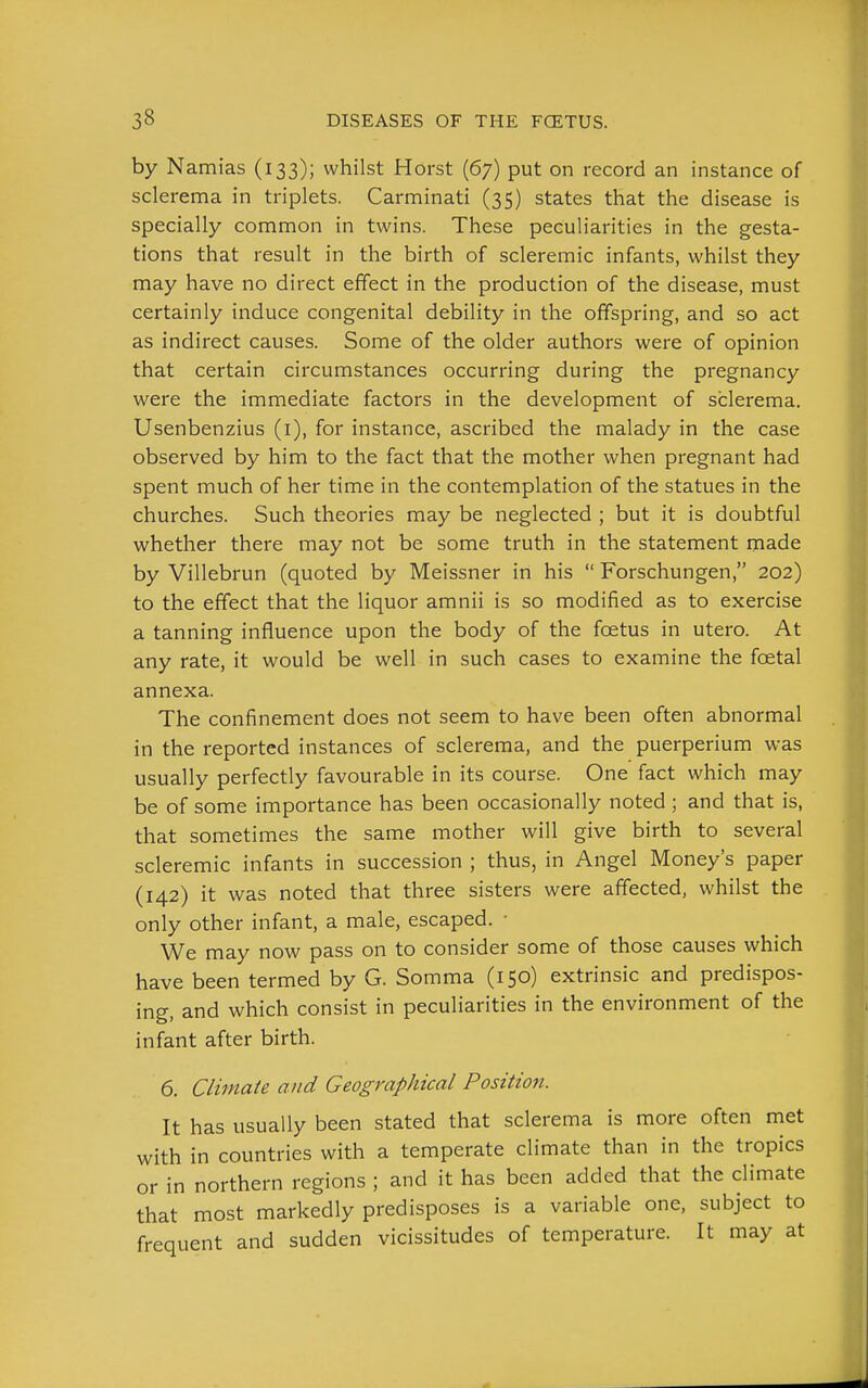 by Namias (133); whilst Horst (67) put on record an instance of sclerema in triplets. Carminati (35) states that the disease is specially common in twins. These peculiarities in the gesta- tions that result in the birth of scleremic infants, whilst they may have no direct effect in the production of the disease, must certainly induce congenital debility in the offspring, and so act as indirect causes. Some of the older authors were of opinion that certain ciixumstances occurring during the pregnancy were the immediate factors in the development of sclerema. Usenbenzius (i), for instance, ascribed the malady in the case observed by him to the fact that the mother when pregnant had spent much of her time in the contemplation of the statues in the churches. Such theories may be neglected ; but it is doubtful whether there may not be some truth in the statement made by Villebrun (quoted by Meissner in his  Forschungen, 202) to the effect that the liquor amnii is so modified as to exercise a tanning influence upon the body of the fcetus in utero. At any rate, it would be well in such cases to examine the foetal annexa. The confinement does not seem to have been often abnormal in the reported instances of sclerema, and the puerperium was usually perfectly favourable in its course. One fact which may be of some importance has been occasionally noted ; and that is, that sometimes the same mother will give birth to several scleremic infants in succession ; thus, in Angel Money's paper (142) it was noted that three sisters were affected, whilst the only other infant, a male, escaped. ■ We may now pass on to consider some of those causes which have been termed by G. Somma (150) extrinsic and predispos- ing, and which consist in peculiarities in the environment of the infant after birth. 6. Climate and Geographical Position. It has usually been stated that sclerema is more often met with in countries with a temperate climate than in the tropics or in northern regions ; and it has been added that the climate that most markedly predisposes is a variable one, subject to frequent and sudden vicissitudes of temperature. It may at