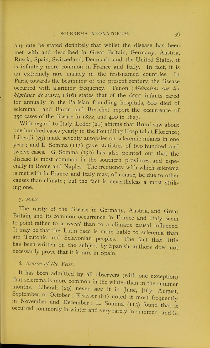 any rate be stated definitely that whilst the disease has been met with and described in Great Britain, Germany, Austria, Russia, Spain, Switzerland, Denmark, and the United States, it is infinitely more common in France and Italy. In fact, it is an extremely rare malady in the first-named countries. In Paris, towards the beginning of the present century, the disease occurred with alarming frequency. Tenon {M^moires sur les hdpitaux de Paris, 1816) states that of the 6000 infants cared for annually in the Parisian foundling hospitals, 600 died of sclerema ; and Baron and Breschet report the occurrence of 350 cases of the disease in 1822, and 400 in 1823. With regard to Italy, Loder (21) affirms that Bruni saw about one hundred cases yearly in the Foundling Hospital at Florence; Liberali (29) made seventy autopsies on scleremic infants in one year; and L. Somma (113) gave statistics of two hundred and twelve cases. G. Somma (150) has also pointed out that the disease is most common in the southern provinces, and espe- cially in Rome and Naples. The frequency with which sclerema is met with in France and Italy may, of course, be due to other causes than climate ; but the fact is nevertheless a most strik- ing one. 7. Race. The rarity of the disease in Germany, Austria, and Great Britain, and its common occurrence in France and Italy, seem to point rather to a racial than to a climatic causal influence. It may be that the Latin race is more liable to sclerema than are Teutonic and Sclavonian peoples. The fact that little has been written on the subject by Spanish authors does not necessarily prove that it is rare in Spain. 8. Season of the Year. It has been admitted by all observers (with one exception) that sclerema is more common in the winter than in the summer months. Liberali (29) never saw it in June. July, August September or October; Elsasser (81) noted it most frequentl^ in November and December; L. Somma (113) found that it occurred commonly in winter and very rarely in summer ; and G