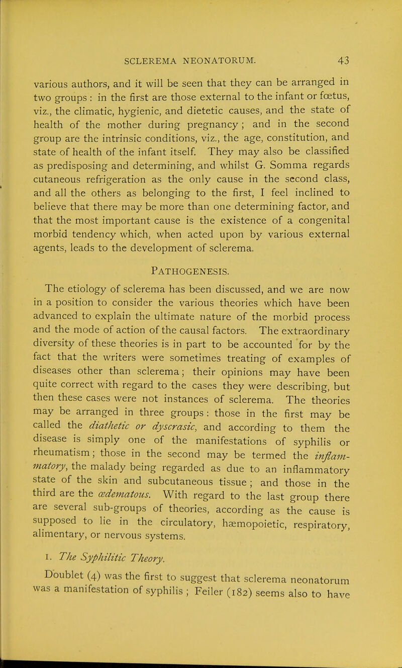 various authors, and it will be seen that they can be arranged in two groups : in the first are those external to the infant or foetus, viz., the climatic, hygienic, and dietetic causes, and the state of health of the mother during pregnancy ; and in the second group are the intrinsic conditions, viz., the age, constitution, and state of health of the infant itself. They may also be classified as predisposing and determining, and whilst G. Somma regards cutaneous refrigeration as the only cause in the second class, and all the others as belonging to the first, I feel inclined to believe that there may be more than one determining factor, and that the most important cause is the existence of a congenital morbid tendency which, when acted upon by various external agents, leads to the development of sclerema. Pathogenesis. The etiology of sclerema has been discussed, and we are now in a position to consider the various theories which have been advanced to explain the ultimate nature of the morbid process and the mode of action of the causal factors. The extraordinary diversity of these theories is in part to be accounted for by the fact that the writers were sometimes treating of examples of diseases other than sclerema; their opinions may have been quite correct with regard to the cases they were describing, but then these cases were not instances of sclerema. The theories may be arranged in three groups : those in the first may be called the diathetic or dyscrasic, and according to them the disease is simply one of the manifestations of syphilis or rheumatism; those in the second may be termed the inflam- matory, the malady being regarded as due to an inflammatory state of the skin and subcutaneous tissue ; and those in the third are the (edematous. With regard to the last group there are several sub-groups of theories, according as the cause is supposed to lie in the circulatory, haemopoietic, respiratory, alimentary, or nervous systems. I. The Syphilitic Theory. Doublet (4) was the first to suggest that sclerema neonatorum was a manifestation of syphilis ; Feiler (182) seems also to have