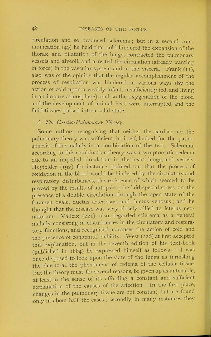 circulation and so produced sclerema ; but in a second com- munication (49) he held that cold hindered the expansion of the thorax and dilatation of the lungs, contracted the pulmonary vessels and alveoli, and arrested the circulation (already wanting in force) in the vascular system and in the viscera. Frank (ii), also, was of the opinion that the regular accomplishment of the process of respiration was hindered in various ways (by the action of cold upon a weakly infant, insufficiently fed, and living in an impure atmosphere), and so the oxygenation of the blood and the development of animal heat were interrupted, and the fluid tissues passed into a solid state. 6. The Cardio-Pulmonary Theory. Some authors, recognising that neither the cardiac nor the pulmonary theory was sufficient in itself, looked for the patho- genesis of the malady in a combination of the two. Sclerema, according to this combination theory, was a symptomatic oedema due to an impeded circulation in the heart, lungs, and vessels. Heyfelder (192), for instance, pointed out that the process of oxidation in the blood would be hindered by the circulatory and respiratory disturbances, the existence of which seemed to be proved by the results of autopsies ; he laid special stress on the presence of a double circulation through the open state of the foramen ovale, ductus arteriosus, and ductus venosus ; and he thought that the disease was very closely allied to icterus neo- natorum. Valleix (221), also, regarded sclerema as a general malady consisting in disturbances in the circulatory and respira- tory functions, and recognised as causes the action of cold and the presence of congenital debility. West (226) at first accepted this explanation, but in the seventh edition of his text-book (published in 1884) he expressed himself as follows: I was once disposed to look upon the state of the lungs as furnishing the clue to all the phenomena of oedema of the cellular tissue. But the theory must, for several reasons, be given up as untenable, at least in the sense of its affording a constant and sufficient explanation of the causes of the affection. In the first place, changes in the pulmonary tissue are not constant, but are found only in about half the cases ; secondly, in many instances they