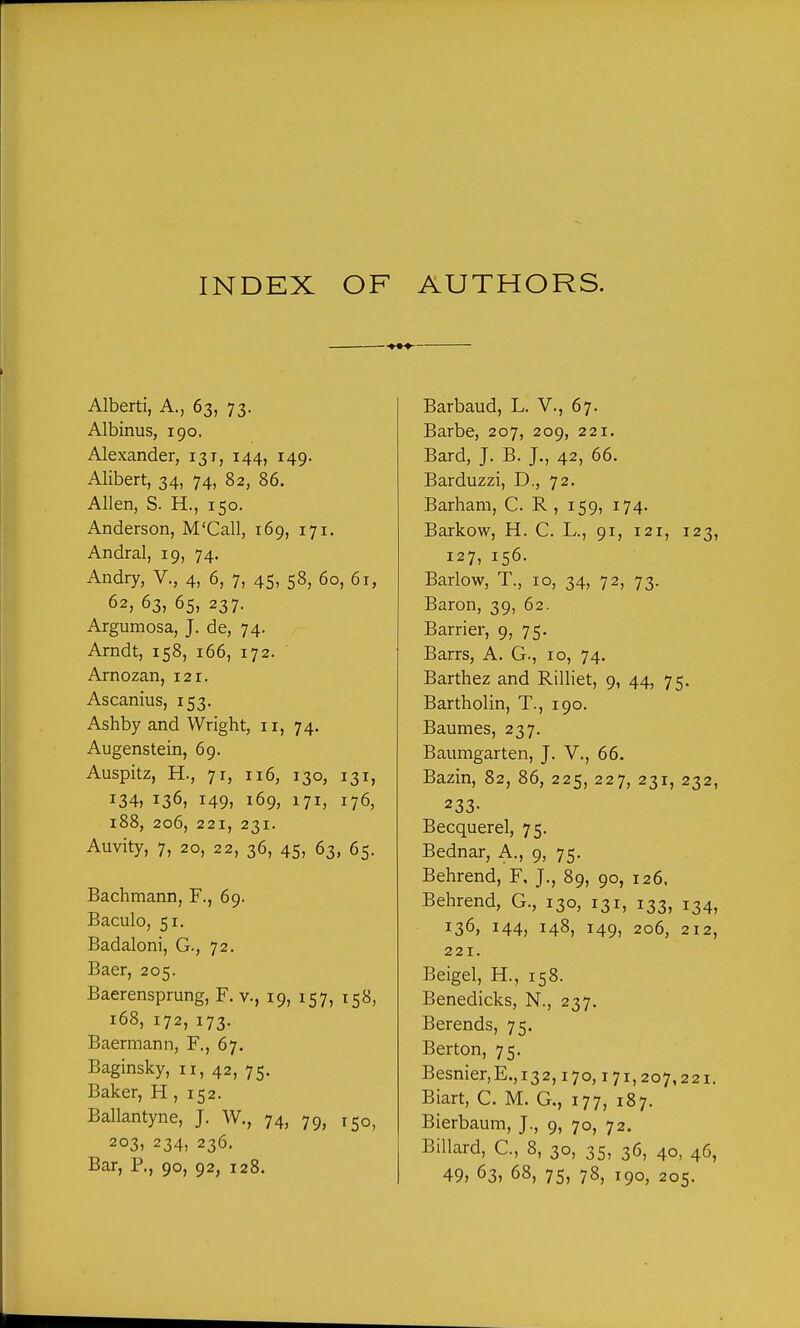 INDEX OF AUTHORS. — Albert!, A., 63, 73. Albinus, 190, Alexander, 131, 144, 149. Alibert, 34, 74, 82, 86. Allen, S. H., 150. Anderson, M'Call, 169, 171. Andral, 19, 74. Andry, V., 4, 6, 7, 45, 58, 60, 61, 62, 63, 65, 237. Argumosa, J. de, 74. Arndt, 158, 166, 172. Arnozan, 121. Ascanius, 153. Ashby and Wright, 11, 74. Augenstein, 69. Auspitz, H., 71, 116, 130, 131, 134, 136, 149, 169, 171, 176, 188, 206, 221, 231. Auvity, 7, 20, 22, 36, 45, 63, 65. Bachmann, F., 69. Baculo, 51. Badaloni, G., 72. Baer, 205. Baerensprung, F. v., 19, 157, 158, 168, 172, 173. Baermann, F., 67. Baginsky, 11, 42, 75. Baker, H, 152. Ballantyne, J. W., 74, 79, 150, 203, 234, 236. Bar, P., 90, 92, 128. Barbaud, L. V., 67. Barbe, 207, 209, 221. Bard, J. B. J., 42, 66. Barduzzi, D., 72. Barbara, C. R, 159, 174. Barkow, H. C. L., 91, 121, 123, 127, 156. Barlow, T., 10, 34, 72, 73. Baron, 39, 62. Barrier, 9, 75. Barrs, A. G., 10, 74. Barthez and Rilliet, 9, 44, 75. Bartholin, T., 190. Baumes, 237. Baumgarten, J. V., 66. Bazin, 82, 86, 225, 227, 231, 232, 233- Becquerel, 75. Bednar, A., 9, 75. Behrend, F, J., 89, 90, 126, Behrend, G., 130, 131, 133, 134, 136, 144, 148, 149, 206, 212, 221. Beigel, H., 158. Benedicks, N., 237. Berends, 75. Berton, 75. Besnier,E.,i32,170,171,207,221. Biart, C. M. G., 177, 187. Bierbaum, J., 9, 70, 72. BiUard, C., 8, 30, 35, 36, 40, 46,