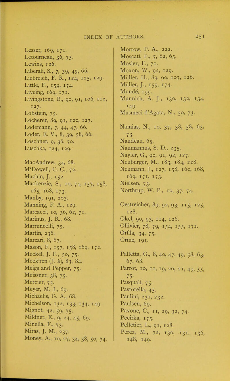 Lesser, 169, 171. Letourneau, 36, 75. Lewins, 126. Liberali, S., 7, 39, 49, 66. Liebreich, F. R., 124, 125, 129. Little, F., 159, 174. Liveing, 169, 171. Livingstone, B., 90, 91, 106, 112, 127. Lobstein, 75. Locherer, 89, 91, 120, 127. Lodemann, 7, 44, 47, 66. Loder, E. V., 8, 39, 58, 66. Loschner, 9, 36, 70. Luschka, 124, 129. MacAndrew, 34, 68. M'Dowell, C. C, 72. Machin, J., 152. Mackenzie, S., 10, 74, 157, 158, 165, 168, 173. Manby, 191, 203. Manning, F. A., 129. Marcacci, 10, 36, 62, 71. Marinus, J. R., 68. Marruncelli, 75. Martin, 236. Marzari, 8, 67. Mason, F., 157, 158, 169, 172. Meckel, J. F., 50, 75. Meek'ren (J. a), 83, 84. Meigs and Pepper, 75. Meissner, 38, 75. Mercier, 75. Meyer, M. J., 69. Michaelis, G. A., 68. Michelson, 132, 133, 134, 149. Mignot, 42, 59, 75. Mildner, E., 9, 24, 45, 69. Minella, F., 73. Miras, J. M., 237. Money, A., 10, 27, 34, 38, 50, 74. Morrow, P. A., 222. Moscati, P., 7, 62, 65. Mosler, F., 71. Moxon, W., 92, 129. Miiller, H., 89, 90, 107, 126. Miiller, J., 159, 174. Munde, 199. Munnich, A. J., 130, 132, 134, 149. Musmeci d'Agata, N., 50, 73. Namias, N., 10, 37, 38, 58, 63, 73- Naudeau, 65. Naumannus, S. D., 235. Nayler, G., 90, 91, 92, 127. Neuburger, M., 183, 184, 228. Neumann, J., 127, 158, 160, 168, 169, 171, 173. Nielsen, 73. Northrup, W. P., 10, 37, 74. Oestreicher, 89, 92, 93, 115, 125, 128. Okel, 90, 93, 114, 126. Ollivier, 78, 79, 154, 155, 172. Orfila, 34, 75. Orme, 191. Palletta, G., 8, 40, 47, 49, 58, 63, 67, 68. Parrot, 10, 11, 19, 20, 21, 49, 55, 75- Pasquali, 75. Pastorella, 45. Paulini, 231, 232. Paulsen, 69. Pavone, C, 11, 29, 32, 74. Pecirka, 175. Pelletier, L., 91, 128. Perez, M., 72, 130, 131, 136, 148, 149.