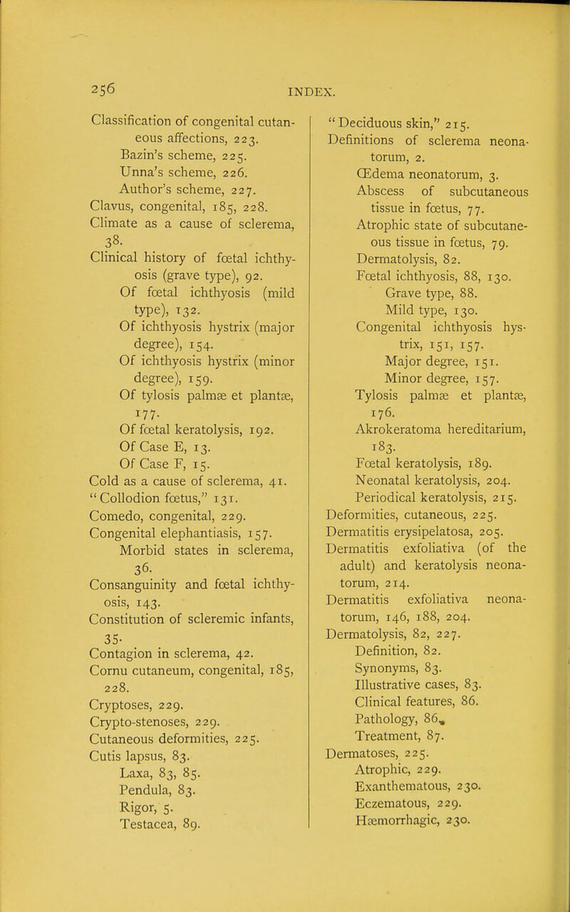 2S6 Classification of congenital cutan- eous affections, 223. Bazin's scheme, 225. Unna's scheme, 226. Author's scheme, 227. Clavus, congenita], 185, 228. Climate as a cause of sclerema, 38. Clinical history of foetal ichthy- osis (grave type), 92. Of foetal ichthyosis (mild type), 132. Of ichthyosis hystrix (major degree), 154. Of ichthyosis hystrix (minor degree), 159. Of tylosis palmae et plantse, 177. Of foetal keratolysis, 192. Of Case E, 13. Of Case F, 15. Cold as a cause of sclerema, 41. Collodion foetus, 131. Comedo, congenital, 229. Congenital elephantiasis, 157. Morbid states in sclerema, 36. Consanguinity and foetal ichthy- osis, 143. Constitution of scleremic infants, 35- Contagion in sclerema, 42. Cornu cutaneum, congenital, 185, 228. Cryptoses, 229. Crypto-stenoses, 229. Cutaneous deformities, 225. Cutis lapsus, 83. Laxa, 83, 85. Pendula, 83. Rigor, 5. Testacea, 89. Deciduous skin, 215. Definitions of sclerema neona- torum, 2. (Edema neonatorum, 3. Abscess of subcutaneous tissue in foetus, 77. Atrophic state of subcutane- ous tissue in foetus, 79. Dermatolysis, 82. Fcetal ichthyosis, 88, 130. Grave type, 88. Mild type, 130. Congenital ichthyosis hys- trix, 151, 157. Major degree, 151. Minor degree, 157. Tylosis palmse et plantse, 176. Akrokeratoma hereditarium, 183. Foetal keratolysis, 189. Neonatal keratolysis, 204. Periodical keratolysis, 215. Deformities, cutaneous, 225. Dermatitis erysipelatosa, 205. Dermatitis exfoliativa (of the adult) and keratolysis neona- torum, 214. Dermatitis exfoliativa neona- torum, 146, 188, 204. Dermatolysis, 82, 227. Definition, 82. Synonyms, 83. Illustrative cases, 83. Clinical features, 86. Pathology, 86, Treatment, 87. Dermatoses, 225. Atrophic, 229. Exanthematous, 230. Eczematous, 229.