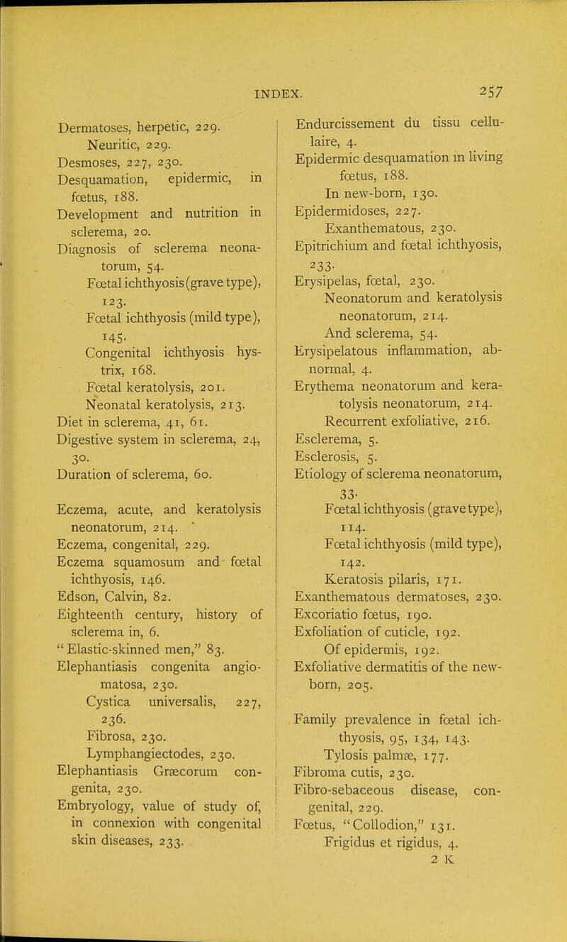 Dermatoses, herpetic, 229. Neuritic, 229. Desmoses, 227, 230. Desquamation, epidermic, in foetus, 188. Development and nutrition in sclerema, 20. Diamosis of sclerema neona- torum, 54. Foetal ichthyosis (grave type), 123. Foetal ichthyosis (mild type), 145- Congenital ichthyosis hys- trix, 168. Foetal keratolysis, 201. Neonatal keratolysis, 213. Diet in sclerema, 41, 61. Digestive system in sclerema, 24, 3°- Duration of sclerema, 60. Eczema, acute, and keratolysis neonatorum, 214. Eczema, congenital, 229. Eczema squamosum and foetal ichthyosis, 146. Edson, Calvin, 82. Eighteenth century, history of sclerema in, 6.  Elastic-skinned men, 83. Elephantiasis congenita angio- matosa, 230. Cystica universalis, 227, 236. Fibrosa, 230. Lymphangiectodes, 230. Elephantiasis Grsecorum con- genita, 230. Embryology, value of study of, in connexion with congenital skin diseases, 233. Endurcissement du tissu cellu- laire, 4. Epidermic desquamation in living foetus, 188. In new-born, 130. Epidermidoses, 227. Exanthematous, 230. Epitrichium and foetal ichthyosis, 233- Erysipelas, foetal, 230. Neonatorum and keratolysis neonatorum, 214. And sclerema, 54. Erysipelatous inflammation, ab- normal, 4. Erythema neonatorum and kera- tolysis neonatorum, 214. Recurrent exfoliative, 216. Esclerema, 5. Esclerosis, 5. Etiology of sclerema neonatorum, 33- Foetal ichthyosis (grave type), 114. Foetal ichthyosis (mild type), 142. Keratosis pilaris, 171. Exanthematous dermatoses, 230. Excoriatio foetus, 190. Exfoliation of cuticle, 192. Of epidermis, 192. Exfoliative dermatitis of the new- born, 205. Family prevalence in foetal ich- thyosis, 95, 134, 143. Tylosis palmge, 177. Fibroma cutis, 230. Fibro-sebaceous disease, con- genital, 229. Foetus, Collodion, 131. Frigidus et rigidus, 4. 2 K