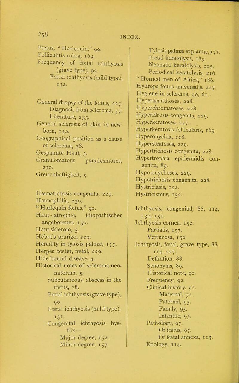 2s8 INDEX. Foetus,  Harlequin, 90. Folliculitis rubra, 169. Frequency of foetal ichthyosis (grave type), 92. Foetal ichthyosis (mild type), 132. General dropsy of the foetus, 227. Diagnosis from sclerema, 57. Literature, 235. General sclerosis of skin in new- born, 130. Geographical position as a cause of sclerema, 38. Gespannte Haut, 5. Granulomatous paradesmoses, 230. Greisenhaftigkeit, 5. Hsematidrosis congenita, 229. Haemophilia, 230.  Harlequin foetus, 90. Haut - atrophic, idiopathischer angeborener, 130. Haut-sklerom, 5. Hebra's prurigo, 229. Heredity in tylosis palmse, 177. Herpes zoster, foetal, 229. Hide-bound disease, 4. Historical notes of sclerema neo- natorum, 5. Subcutaneous abscess in the foetus, 78. Foetal ichthyosis (grave type), 90. Foetal ichthyosis (mild type). Congenital ichthyosis hys- trix — Major degree, 152. Minor degree, 157. Tylosis palmae et plantse, 177. Foetal keratolysis, 189. Neonatal keratolysis, 205. Periodical keratolysis, 216. Horned men of Africa, 186. Hydrops foetus universalis, 227. Hygiene in sclerema, 40, 61. Hyperacanthoses, 228. Hyperchromatoses, 228. Hyperidrosis congenita, 229. Hyperkeratoses, 227. Hyperkeratosis follicularis, 169. Hyperonychia, 228. Hypersteatoses, 229. Hypertrichosis congenita, 228. Hypertrophia epidermidis con- genita, 89. Hypo-onychoses, 229. Hypotrichosis congenita, 228. Hystriciasis, 152. Hystricismus, 152. Ichthyosis, congenital, 88, 114, 130. 151- Ichthyosis cornea, 152. Partialis, 157. Verrucosa, 152. Ichthyosis, foetal, grave type, 88, 114, 227. Definition, 88. Synonyms, 89. Historical note, 90. Frequency, 92. Clinical history, 92. Maternal, 92. Paternal, 95. Family, 95. Infantile, 95. Pathology, 97. Of foetus, 97. Of foetal annexa, 113. Etiology, 114.