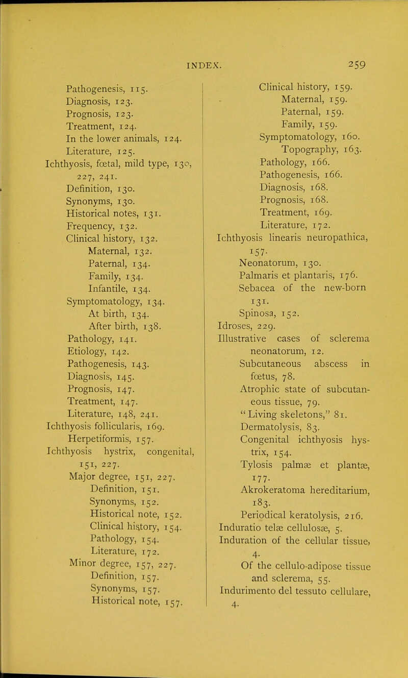 Pathogenesis, 115. Diagnosis, 123. Prognosis, 123. Treatment, 124. In the lower animals, 124. Literature, 125. Ichthyosis, foetal, mild type, 130, 227, 241. Definition, 130. Synonyms, 130. Historical notes, 131. Frequency, 132. Clinical history, 132. Maternal, 132. Paternal, 134. Family, 134. Infantile, 134. Symptomatology, 134. At birth, 134. After birth, 138. Pathology, 141. Etiology, 142. Pathogenesis, 143. Diagnosis, 145. Prognosis, 147. Treatment, 147. Literature, 148, 241. Ichthyosis follicularis, 169. Herpetiformis, 157. Ichthyosis hystrix, congenital, 151, 227. Major degree, 151, 227. Definition, 151. Synonyms, 152. Historical note, 152. Clinical hig.tory, 154. Pathology, 154. Literature, 172. Minor degree, 157, 227. Definition, 157. Synonyms, 157. Historical note, 157. Clinical history, 159. Maternal, 159. Paternal, 159. Family, 159. Symptomatology, 160. Topography, 163. Pathology, 166. Pathogenesis, 166. Diagnosis, 168. Prognosis, 168. Treatment, 169. Literature, 172. Ichthyosis linearis neuropathica, 157- Neonatorum, 130. Palmaris et plantaris, 176. Sebacea of the new-born 131- Spinosa, 152. Idroses, 229. Illustrative cases of sclerema neonatorum, 12. Subcutaneous abscess in foetus, 78. Atrophic state of subcutan- eous tissue, 79. Living skeletons, 81. Dermatolysis, 83. Congenital ichthyosis hys- trix, 154. Tylosis palmae et plantse, 177. Akrokeratoma hereditarium, 183. Periodical keratolysis, 216. Induratio telje celluloste, 5. Induration of the cellular tissue, 4- Of the cellulo-adipose tissue and sclerema, 55. Indurimento del tessuto cellulare, 4-