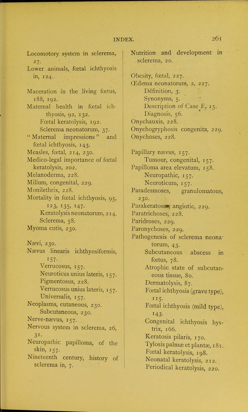 Locomotory system in sclerema, 27- • Lower animals, foetal ichthyosis in, 124. Maceration in the living foetus, 188, 192. Maternal health in foetal ich- thyosis, 92, 132. Foetal keratolysis, 192. Sclerema neonatorum, 37.  Maternal impressions and foetal ichthyosis, 143. Measles, foetal, 214, 230. Medico-legal importance of foetal keratolysis, 202. Melanoderma, 228. Milium, congenital, 229. Monilethrix, 228. MortaHty in foetal ichthyosis, 95, 123, i35> 147- Keratolysis neonatorum, 214. Sclerema, 58. Myoma cutis, 230. Nsevi, 230. Nsevus linearis ichthyosiformis, 157- Verrucosus, 157. Neuroticus unius lateris, 157. Pigmentosus, 228. Verrucosus unius lateris, 157. Universalis, 157. Neoplasms, cutaneous, 230. Subcutaneous, 230. Nerve-naevus, 157. Nervous system in sclerema, 26, 31- Neuropathic papilloma, of the skin, 157. Nineteenth century, history of sclerema in, 7. Nutrition and development in sclerema, 20. . Obesity, foetal, 227. (Edema neonatorum, 2, 227. Definition, 3. S3Tionyms, 5. Description of Case F,. 15. Diagnosis, 56. Onychauxis, 228. Onychogryphosis congenita, 229. Onychoses, 228. Papillary nsevus, 157. Tumour, congenital, 157. Papilloma area elevatum, 158. Neuropathic, 157. Neuroticum, 157. Paradesmoses, granulomatous, 230- . Parakeratoses; angiotic, 229. Paratrichoses, 228. Paridroses, 229. Paronychoses, 229. Pathogenesis of sclerema neona- torum, 43. Subcutaneous abscess in foetus, 78. Atrophic state of subcutan- eous tissue, 80. Dermatolysis, 87. Foetal ichthyosis (grave type), 115- Foetal ichthyosis (mild type), 143- Congenital ichthyosis hys- trix, 166. Keratosis pilaris, 170. Tylosis palm^ et plantse, 181. Foetal keratolysis, 198. Neonatal keratolysis, 212. Periodical keratolysis, 220.