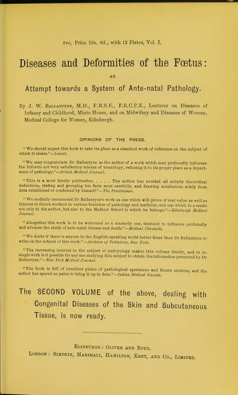 8vo, Price 10s, 6d., with 12 Plates, Vol, I, Diseases and Deformities of the Foetus: AN Attempt towards a System of Ante-natal Pathology. By J. W, Ballanttne, M.D., F.E.S.E,, F.R.C.P.E., Lecturer on Diseases of Infancy and Childhood, Minto House, and on Midwifery and Diseases of Women, Medical College for Women, Edinburgh. OPINIONS OF THE PRESS.  We should expect this book to take its place as a standard work of reference on the subject of which it treats.—Lancet. We may congratulate Dr Ballantyne as the author of a work which may profoundly influence the hitherto not very satisfactoiT- science of teratology, reducing it to its proper place as a depart- ment of pathology.—British Medical Journal. This is a most timely publication The author has avoided all strictly theoretical deductions, stating and grouping his facts most carefully, and drawing conclusions solely from data established or confirmed by himself.—The Practitioner.  We cordially recommend Dr Ballantyne's work as one which will prove of real value as well as interest to future workers in various branches of pathology and medicine, and one which is a credit not only to the author, but also to the Medical School to which he he\o-aga.—Edinburgh Medical Joumal.  Altogether this work is to be welcomed as a masterly one, destined to influence profoundly and advance the study of ante-natal disease and death.—i/edicaZ Chronicle.  We doubt if there is anyone in the English-speaking world better fitted than Ur Ballantyne to write on the subject of this -wor^.—Archives of Pediatrics, New York.  The increasing interest in the subject of embryology makes this volume timely, and in no single work is it possible for any one studying this subject to obtain the information presented by Dr Ballantyne.—iVeta York Medical Journal. The book is fall of excellent plates of pathological specimens and frozen sections, and the author has spared no pains to bring it up to date.—/ndian Medical Gazette. The SECOND VOLUME of the above, dealing with Congenital Diseases of the Skin and Subcutaneous Tissue, is now ready. Edinburgh : Oliver and Boyd. : SiMPKiN, Marshall, Hamilton, Kent, and Co., Lim