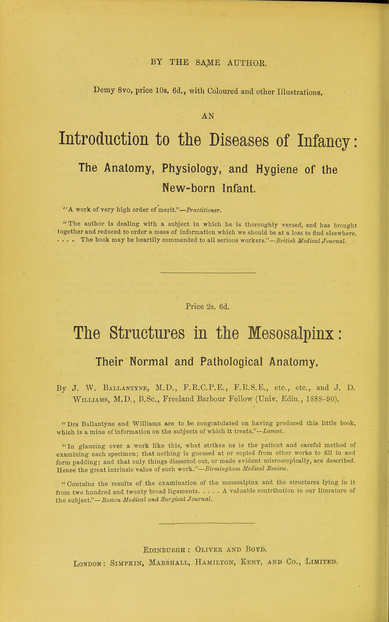 BY THE SAME AUTHOR. Demy 8vo, price 10s. 6d., with Coloured and other Illustrations. AN Introduction to the Diseases of Infancy: The Anatomy, Physiology, and Hygiene of the New-born Infant. A work of very high order of meiit.—Practitioner. The author is dealing with a subject in which he is thoroughly versed, and has brought together and reduced to order a mass of information which we should be at a loss to find elsewhere. . . . . The book may he heartily commended to all serious -woi^eTS.—British Medical Journal. Price 2s. 6d. The Structures in the Mesosalpinx: Their Normal and Pathological Anatomy. By J. W. Ballantyne, M.D., F.E.C.P.E., F.E.S.E., etc., etc., and J. D. Williams, M.D., B.Sc, Freeland Barbour Fellow (Univ. Edin., 1888-90). Drs Ballantyne and Williams are to be congratulated on having produced this little book, which is a mine of information on the subjects of which it treats.—Lancet.  In glancing over a work like this, what strikes us is the patient and careful method of examining each specimen; that nothing is guessed at or copied from other works to fill in and form padding; and that only things dissected out, or made evident microscopically, are described. Hence the great intrinsic value of such yiov\L.—Birmingham Medical Seview.  Contains the results of the examination of the mesosalpinx and the structures lying in it from two hundred and twenty broad ligaments A valuable contribution to our literature of the subject.—5os(on Medical and Surgical Journal. Edinburgh : Olivek and Boyd. London: Simpkin, Makshall, Hamilton, Kent, and Co., Limited.