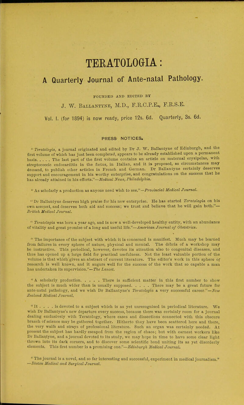 TERATOLOaiA: A Quarterly Journal of Ante-natal Pathology. FOUNDED AKD EDITED B? J. W. Ballantyne, M.D., F.R.C.P.E., F.R.S.E. Vol. I. (for 1894) is now ready, price 12s. 6d. Quarterly, 3s. 6d. PRESS NOTICES.  Teratologia, a journal originated and edited by Dr J. W. Ballantyne of Edinburgh, and tbe first volume of which has just been completed, appears to be already established upon a permanent basis The last part of the first volume contains an article on maternal erysipelas, with streptococcic endocarditis in the fcBtus, in Italian, and it is proposed, as circumstances may demand, to publish other articles in French and German. Dr Ballantyne certainly deserves support and encouragement in his worthy enterprise, and congratulations on the success that he has already attained in his efforts.—Medical News, Philadelphia.  As scholarly a production as anyone need wish to see.—Provincial Medical Journal.  Dr Ballantyne deserves high praise for his new enterprise. He has started Teratologia on his own account, and deserves both aid and success; we trust and believe that he will gain both.— British Medical Journal.  Teratologia was born a year ago, and is now a well-developed healthy entity, with an abundance of vitality and great promise of a long and useful life.—American Journal of Obstetrics.  The importance of the subject with which it is concerned is manifest. Much may be learned from failures in every sphere of nature, physical and mental. The debris of a workshop may be instructive. This periodical, however, devotes its attention also to congenital diseases, and thus has opened up a large field for practical usefulness. Not the least valuable portion of the volume is that which gives an abstract of current literature. The editor's work in this sphere of research is well known, and it augurs well for the success of the work that so capable a man has undertaken its supervision.—The Lancet.  A scholarly production There is sufficient matter in this first number to show the subject is much wider than is usually supposed There may be a great future for ante-natal pathology, and we wish Dr Ballantyne's Teratologia a very successful career.—New Zealand Medical Journal. It . . . .is devoted to a subject which is as yet unrecognised in periodical literature. We wish Dr Ballantyne's new departure every success, because there was certainly room for a journal dealing exclusively with Teratology, where cases and dissections connected with this obscure branch of science may be gathered together. Hitherto they have been scattered here and there, the very waifs and strays of professional literature. Such an organ was certainly needed. At present the subject has hardly escaped from the region of chaos; but with earnest workers like Dr Ballantyne, and a journal devoted to its study, we may hope in time to have some clear light thrown into its dark coi'uers, and to discover some scientific bond uniting its as yet disorderly elements. This first number is a promising one.—Edinburgh Medical Journal.  The joui-nal is a novel, and so far interesting and successful, experiment in medical journalism. —Bbaton Medical and Surgical Journal.