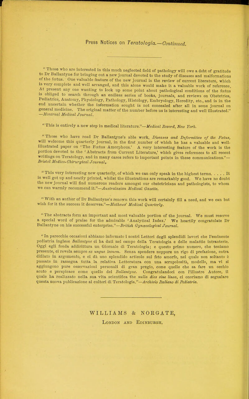 Press Notices on Teratologia.—Continued.  Those who are interested in this much neglected eeld of pathology will owe a debt of gratitude to Dr Ballantyne for bringing out a new journal devoted to the study of diseases and malformations of the foetus. One valuable feature of the new journal is the review of current literature, which is very complete and well arranged, and this alone would make it a valuable work of reference. At present any one wanting to look up some point about pathological conditions of the fcetus is obliged to search through an endless series of books, journals, and reviews on Obstetrics, Pediatrics, Anatomy, Physiology, Pathology, Histology, Embryology, Heredity, etc., and is in the end uncertain whether the information sought is not concealed after all in some journal on general medicine. The original matter of the number before us is interesting and well illustrated. —Montreal Medical Journal.  This is entirely a new step in medical literature.—J/^ecZtcaJ Record, New York. Those who have read Dr Ballantyne's able work. Diseases and Deformities of the Fcetus, will welcome this quarterly journal, in the first number of which he has a valuable and well- illustrated paper on ' The Fcetus Amorphous.' A very interesting feature of the work is the portion devoted to the ' Abstracts from Current Literature,' which gives references to all recent writings on Teratology, and in many cases refers to important points in these communications.— Bristol Medico-Ohirurgical Journal,  This very interesting new quarterly, of which we can only speak in the highest terms It is well got up and neatly printed, whilst the illustrations are remarkably good. We have no doubt the new journal will find numerous readers amongst our obstetricians and pathologists, to whom we can warmly recommend it.—Australasian Medical Gazette.  With an author of Dr Ballantyne's renown this work will certainly fill a need, and we can but wish for it the success it deserves.—Jl/iiiftews' Medical Quarterly.  The abstracts form an important and most valuable portion of the journal. We must reserve a special word of praise for the admirable 'Analytical Index.' We heartily congratulate Dr Ballantyne on his successful enterprise.—British Gynecological Journal.  In parecchie occasioni abbiamo informato i nostri Lettori degli splendidi lavori che I'eminente pediatria inglese Ballantyne ci ha dati nel campo della Teratologia e delle malattie intrauterie. Oggi egli fonda addirittura un Giornale di Teratologia; e questo prime numero, che teniamo presente, ci revela sempre ex ungue leonem. Senza spendere neppure un rigo di prefazione, entra difilato in argomento, e ci di uno spleudido articolo sul feto araorfo, nel quale non soltanto 6 passate in rassegna tutta la relativa Letteratura con una scrupolositi, modello, ma vi si aggiungono pure osservazioni personali di gran pregio, come quelle che sa fare uu occhio acuto e perspicace come quelle del Ballantyne. Congratulandoci con I'illustre Autore, il quale ha realizzato nella sua vita scientifica the nulla dies sine linea, ci onoriamo di segnalare questa nuova publicazione ai cultori di Teratologia.—Archivio Italiano di Pediatria. WILLIAMS & NOEGATE, London and Edinburgh.