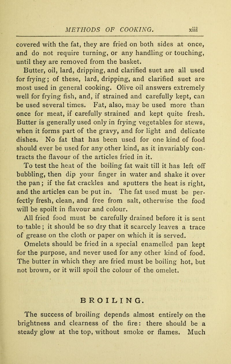 covered with the fat, they are fried on both sides at once, and do not require turning, or any handling or touching, until they are removed from the basket. Butter, oil, lard, dripping, and clarified suet are all used for frying; of these, lard, dripping, and clarified suet are most used in general cooking. Olive oil answers extremely well for frying fish, and, if strained and carefully kept, can be used several times. Fat, also, may be used more than once for meat, if carefully strained and kept quite fresh. Butter is generally used only in frying vegetables for stews, when it forms part of the gravy, and for light and delicate dishes. No fat that has been used for one kind of food should ever be used for any other kind, as it invariably con- tracts the flavour of the articles fried in it. To test the heat of the boiling fat wait till it has left off bubbling, then dip your finger in water and shake it over the pan; if the fat crackles and sputters the heat is right, and the articles can be put in. The fat used must be per- fectly fresh, clean, and free from salt, otherwise the food will be spoilt in flavour and colour. All fried food must be carefully drained before it is sent to table; it should be so dry that it scarcely leaves a trace of grease on the cloth or paper on which it is served. Omelets should be fried in a special enamelled pan kept for the purpose, and never used for any other kind of food. The butter in which they are fried must be boiling hot, but not brown, or it will spoil the colour of the omelet. BROILING. The success of broiling depends almost entirely on the brightness and clearness of the fire: there should be a steady glow at the top, without smoke or flames. Much