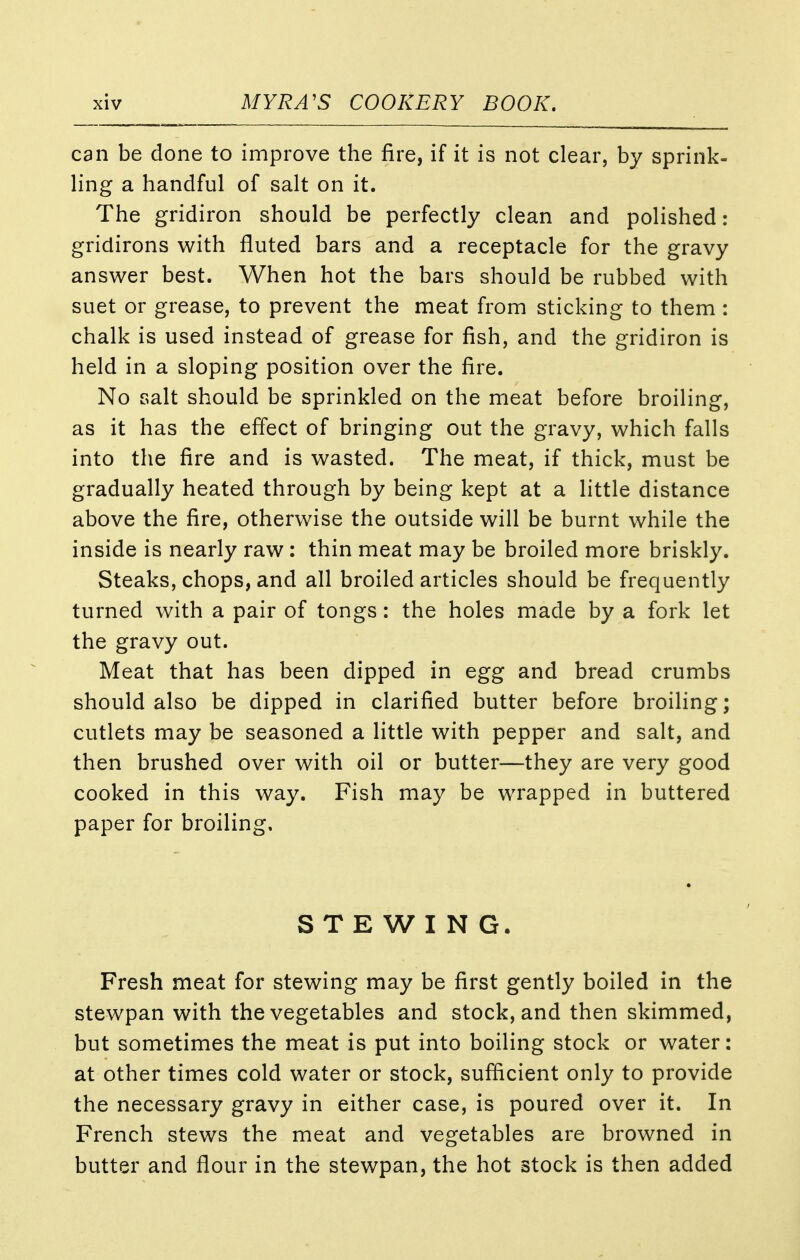 can be done to improve the fire, if it is not clear, by sprink- ling a handful of salt on it. The gridiron should be perfectly clean and polished: gridirons with fluted bars and a receptacle for the gravy answer best. When hot the bars should be rubbed with suet or grease, to prevent the meat from sticking to them : chalk is used instead of grease for fish, and the gridiron is held in a sloping position over the fire. No salt should be sprinkled on the meat before broiling, as it has the effect of bringing out the gravy, which falls into the fire and is wasted. The meat, if thick, must be gradually heated through by being kept at a little distance above the fire, otherwise the outside will be burnt while the inside is nearly raw: thin meat may be broiled more briskly. Steaks, chops, and all broiled articles should be frequently turned with a pair of tongs: the holes made by a fork let the gravy out. Meat that has been dipped in egg and bread crumbs should also be dipped in clarified butter before broiling; cutlets may be seasoned a little with pepper and salt, and then brushed over with oil or butter—they are very good cooked in this way. Fish may be wrapped in buttered paper for broiling. STEWING. Fresh meat for stewing may be first gently boiled in the stewpan with the vegetables and stock, and then skimmed, but sometimes the meat is put into boiling stock or water: at other times cold water or stock, sufficient only to provide the necessary gravy in either case, is poured over it. In French stews the meat and vegetables are browned in butter and flour in the stewpan, the hot stock is then added